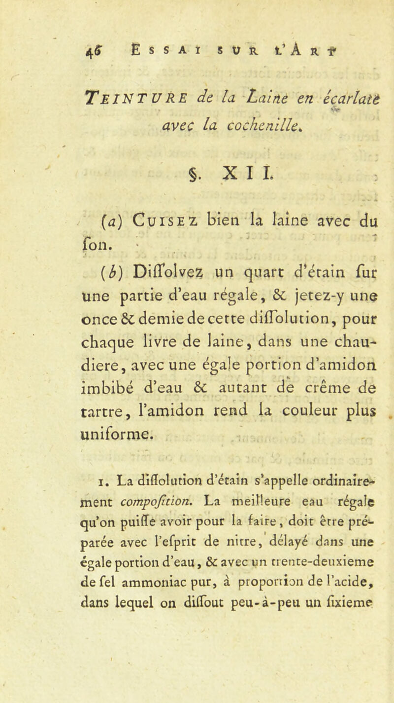 TEINTURE de la Laine en écarlatü •Sr avec la cochenille» §. XII. : (a) Cuisez bien la laine avec du fon. J . . i l , V . (b) Diflolvez un quart d’érain fur une partie d’eau régale, & jetez-y une once ôc demie de certe diflolution, pour chaque livre de laine, dans une chau- dière, avec une égale portion d’amidon imbibé d’eau & autant de crème de tartre, l’amidon rend la couleur plus uniforme. i î C . J L ** )  ♦ r • • i. La diflolution d’étain s’appelle ordinaire-* ment compofition. La meilleure eau régale qu’on puifle avoir pour la faire, doit erre pré- parée avec l’efprit de nitre, délayé dans une égale portion d’eau, & avec un trente-deuxieme defel ammoniac pur, à proportion de l’acide, dans lequel on diflout peu-à-peu un fixieme