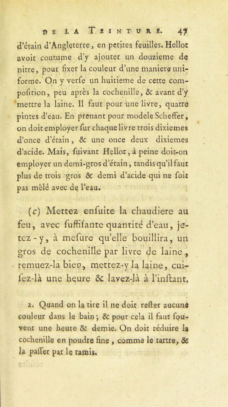d’étain d’Angleterre, en petites feuilles. Helloc avoit coutume d’y ajouter un douzième de nitre, pour fixer la couleur d’une maniéré uni- forme. On y verfe url huitième de cette com- position, peu après la cochenille, &: avant d’y mettre la laine. Il faut pour une livre, quatre pintes d’eau. En prenant pour modèle Scheffer, on doit employer fur chaque livre trois dixièmes d’once d’étain, & une once deux dixièmes d’acide. Mais, fuivant Helloc, à peine doit-on employer un demi-gros d’étain, tandis qu’il faut plus de trois gros Sc demi d’acide qui ne foit pas mêlé avec de l’eau. (c) Mettez enfuite la chaudière au feu, avec fuffîfante quantité d’eau, je- tez-y, à mefure quelle bouillira, un gros de cochenille par livre de laine , - remuez-la bien, mettez-y la laine, cui- fez-là une heure de lavez -là à Imitant. 2. Quand on 1a tire il ne doit relier aucune couleur dans le bain ; & pour cela il faut fou- vent une heure & demie. On doit réduire h cochenille en poudre fine , comme le tartre, de la palfer par le tamis.