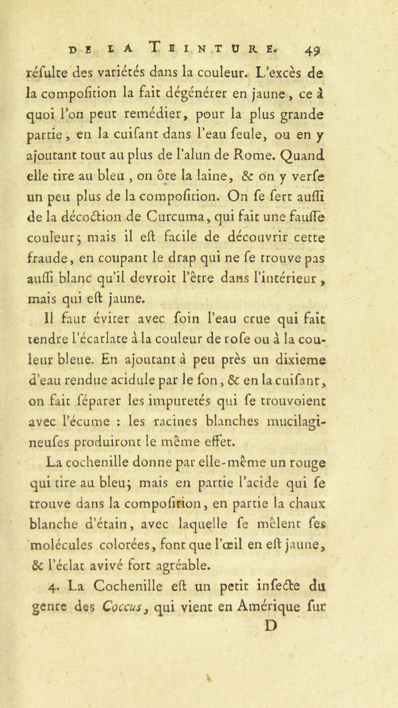 réfulte des variétés dans la couleur. L/excès de la compofition la fait dégénérer en jaune , ce à quoi l’on peut remédier, pour la plus grande partie, en la cuifant dans l’eau feule, ou en y ajoutant tout au plus de l’alun de Rome. Quand elle tire au bleu , on ôte la laine, & on y verfe un peu plus de la compofition. On fe fert aufli de la décoction de Curcuma, qui fait une faufie couleur j mais il eft facile de découvrir cette fraude, en coupant le drap qui ne fe trouve pas aufii blanc qu’il devroit l’être dans l’intérieur, mais qui eft jaune. Il faut éviter avec foin l’eau crue qui fait tendre l’écarlate à la couleur de rofe ou à la cou- leur bleue. En ajoutant à peu près un dixième d’eau rendue acidulé par le fon, & en la cuifant, on fait féparer les impuretés qui fe trouvoienc avec l’écume : les racines blanches mucilagt- neufes produiront le même effet. La cochenille donne par elle-même un rouge qui tire au bleu; mais en partie l’acide qui fe trouve dans la compofition, en partie la chaux blanche d’étain, avec laquelle fe mêlent fes molécules colorées, font que l’œil en eft jaune, & l’éclat avivé fort agréable. 4. La Cochenille eft un petit infede du genre des Coccus} qui vient en Amérique fur D