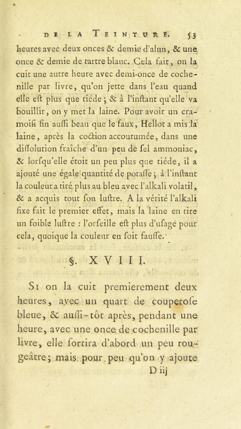 heures avec deux onces & demie d’alun, & une once & demie de tartre blanc. Cela fait, 011 la cuit une autre heure avec demi-once de coche- nille par livre, qu’on jette dans l’eau quand elle eft plus que tiède \ & à l’inftant qu’elle va bouillir, on y met la laine. Pour avoir un cra- moifi fin aufii beau que le faux, Hellot a mis la laine, après la coétion accoutumée, dans une difîolution fraîche d’un peu de fel ammoniac, Sc lorfqu’elle étoit un peu plus que tiède, il a ajouté une égale quantité de potafle j à l’inftant la couleur a tiré plus au bleu avec l’alkali volatil, Sc a acquis tout fon luftre. A la vérité l’alkali fixe fait le premier effet, mais la laine en tire un foible luftre : l’orfeille eft plus d’ufage pour cela, quoique la couleur en foit faufie.' * » ■ , * b * i r 1 ’ . j f §. XVIII. ~ x t ». •* • 1 • j ' . *•, .. ) Si on la cuit premièrement deux heures, avec un quart de couperole bleue, de auiïî-tot après, pendant une heure, avec une once de cochenille par livre, elle fortira d’abord un peu rou- geâtre i mais pour peu qu’on y ajoute D iij