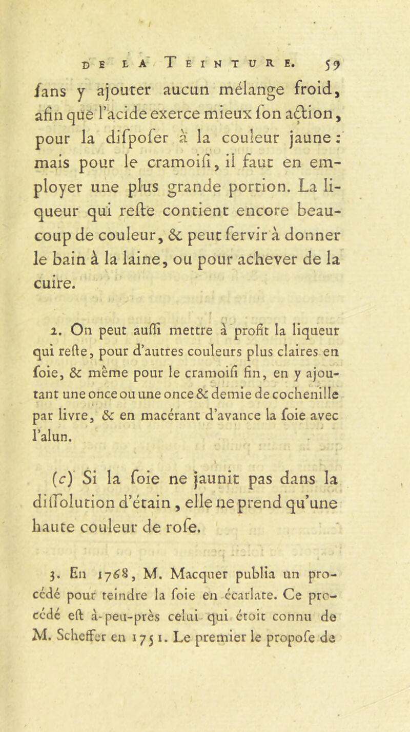 /ans y ajouter aucun mélange froid, afin que l’acide exerce mieux Ion aétion, pour la difpofer à la couleur jaune : mais pour le cramoifi, fi faut en em- ployer une plus grande portion. La li- queur qui refte contient encore beau- coup de couleur, &c peut fervir à donner le bain à la laine, ou pour achever de la cuire. 1. O11 peut auffi mettre à profit la liqueur qui refte, pour d’autres couleurs plus claires en foie, 5c même pour le cramoifi fin, en y ajou- tant une once ou une once 5c demie de cochenille par livre, 5c en macérant d’avance la foie avec l’alun. . : e :i q : n .. ai;p ». (c) Si la foie ne jaunit pas dans la dilTolution d’étain , elle ne prend qu’une haute couleur de rofe. 3. En 1768, M. Macquer publia un pro- cédé pour teindre la foie en écarlate. Ce pro- cédé eft à-peu-près celui qui étoic connu de M. Scheffer en 1751. Le premier le propofe de