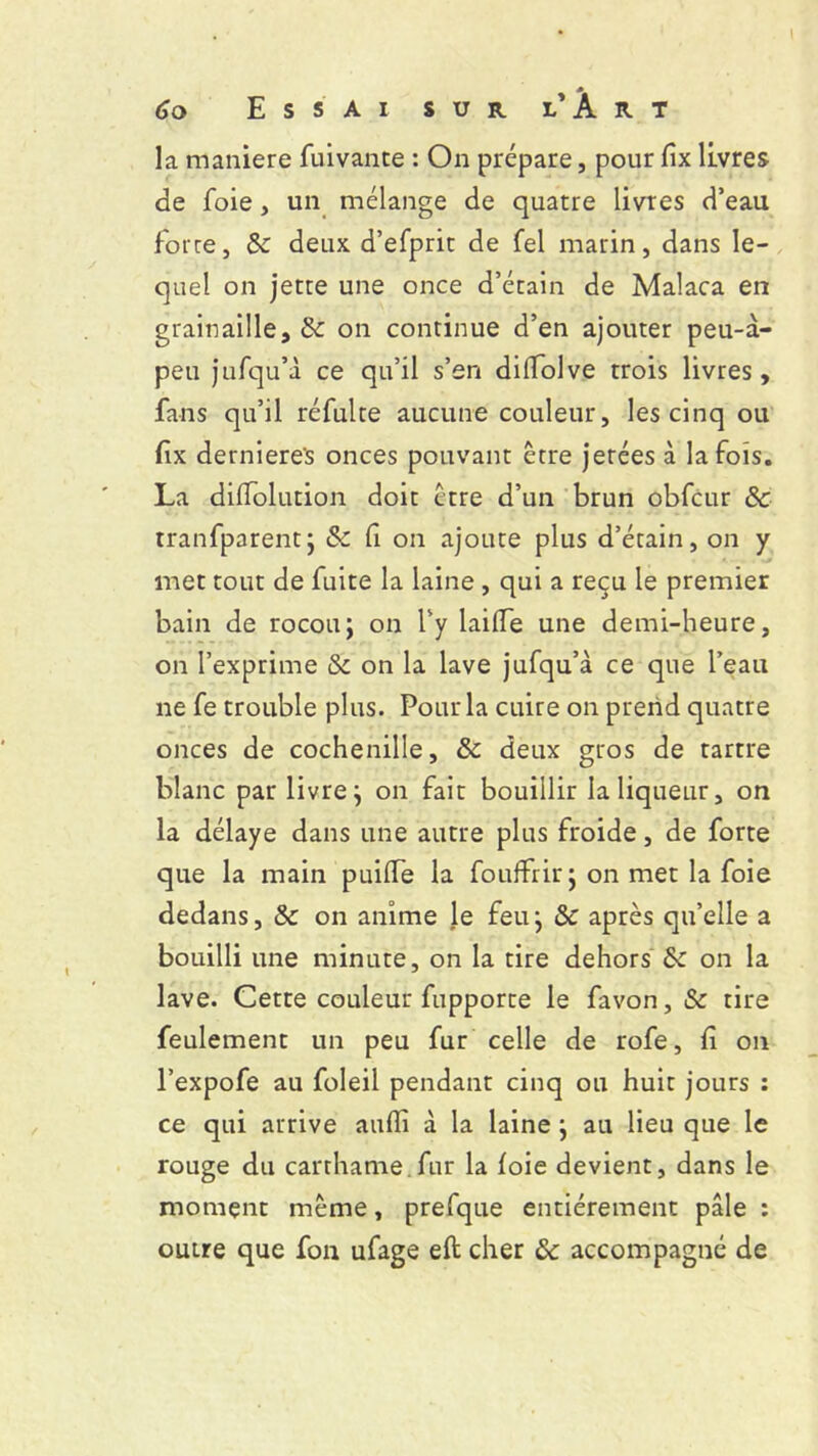 la maniéré fuivante : On prépare, pour fix livres de foie, un mélange de quatre livres d’eau force, 8c deux d’efprit de fel marin, dans le- quel on jette une once d’étain de Malaca en grainaille, & on continue d’en ajouter peu-à- peu jufqu’à ce qu’il s’en dilîolve trois livres, fans qu’il réfulte aucune couleur, les cinq ou fix derniere's onces pouvant être jetées à la fois. La dilfolution doit être d’un brun obfcur 8c tranfparentj & fi on ajoute plus d’étain, on y met tout de fuite la laine , qui a reçu le premier bain de rocou; on l’y lailTe une demi-heure, on l’exprime &c on la lave jufqu’à ce que l’eau ne fe trouble plus. Pour la cuire on prend quatre onces de cochenille, 8c deux gros de tartre blanc par livre; on fait bouillir la liqueur, on la délaye dans une autre plus froide, de forte que la main puilfe la fouflfrir ; on met la foie dedans, 8c on anime le feu ; 8c après qu’elle a bouilli une minute, on la tire dehors 8c on la lave. Cette couleur fupporte le favon, & tire feulement un peu fur celle de rofe, fi on l’expofe au foleil pendant cinq ou huit jours : ce qui arrive aufli à la laine ; au lieu que le rouge du carthame fur la foie devient, dans le moment même, prefque entièrement pâle : outre que fon ufage eft cher 8c accompagné de