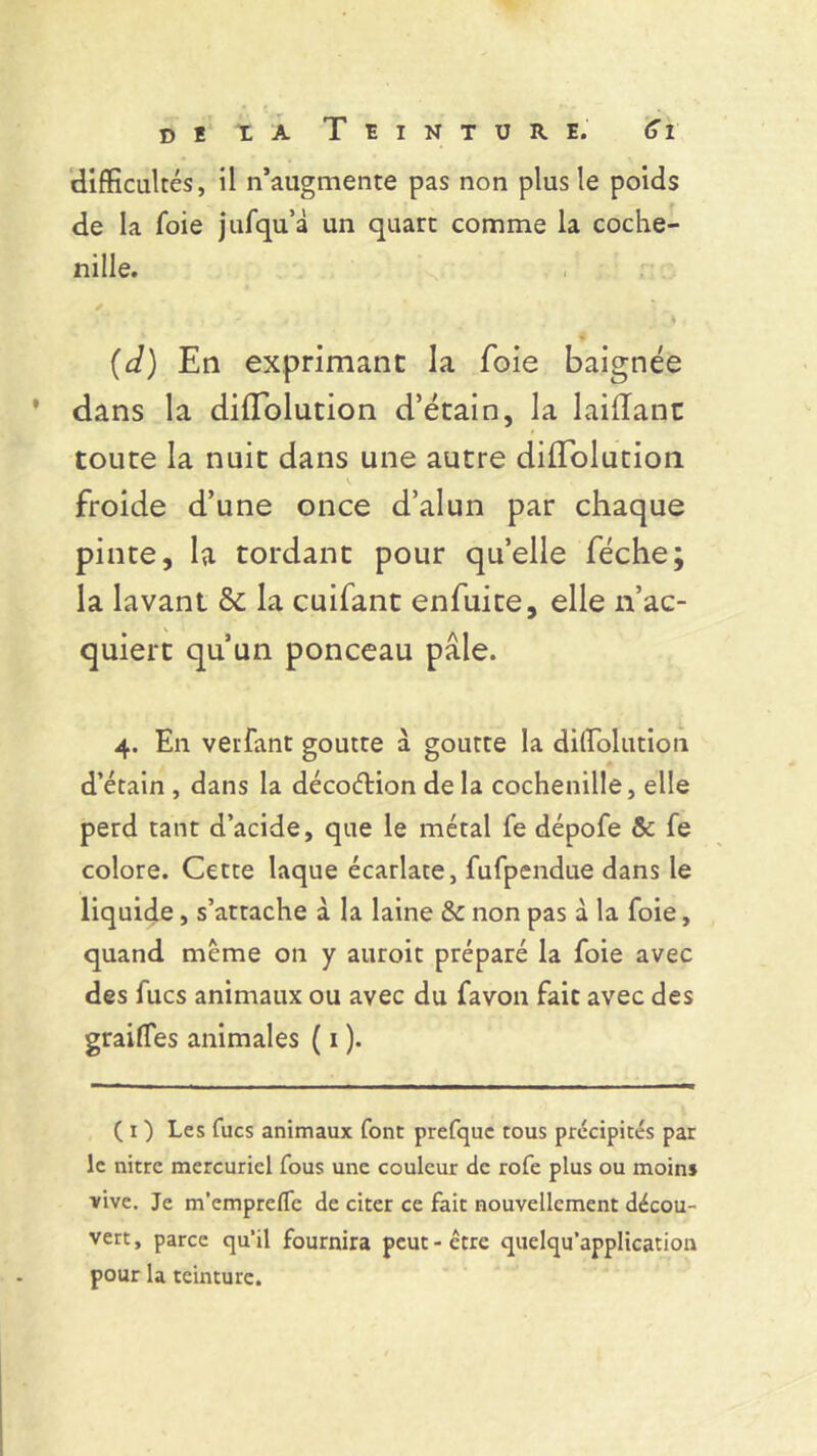 difficultés, il n’augmente pas non plus le poids de la foie jufqu’à un quart comme la coche- nille. t , j ■ (d) En exprimant la foie baignée ' dans la diflolution d’étain, la laiiïant toute la nuit dans une autre dilïblution froide d’une once d’alun par chaque pinte, la tordant pour qu’elle féche; la lavant 5c la cuifant enfuite, elle n’ac- quiert qu’un ponceau pâle. 4. En verfant goutte a goutte la dilïblution d’étain , dans la déco&ion de la cochenille, elle perd tant d’acide, que le métal fe dépofe & fe colore. Cette laque écarlate, fufpendue dans le liquide, s’attache à la laine & non pas à la foie, quand même on y auroit préparé la foie avec des fucs animaux ou avec du favon fait avec des grailles animales ( 1 ). (O Les fucs animaux font prefquc tous précipités par le nitre mercuriel fous une couleur de rofe plus ou moin» vive. Je m’emprefTe de citer ce fait nouvellement décou- vert, parce qu'il fournira peut-être quelqu’application pour la teinture.