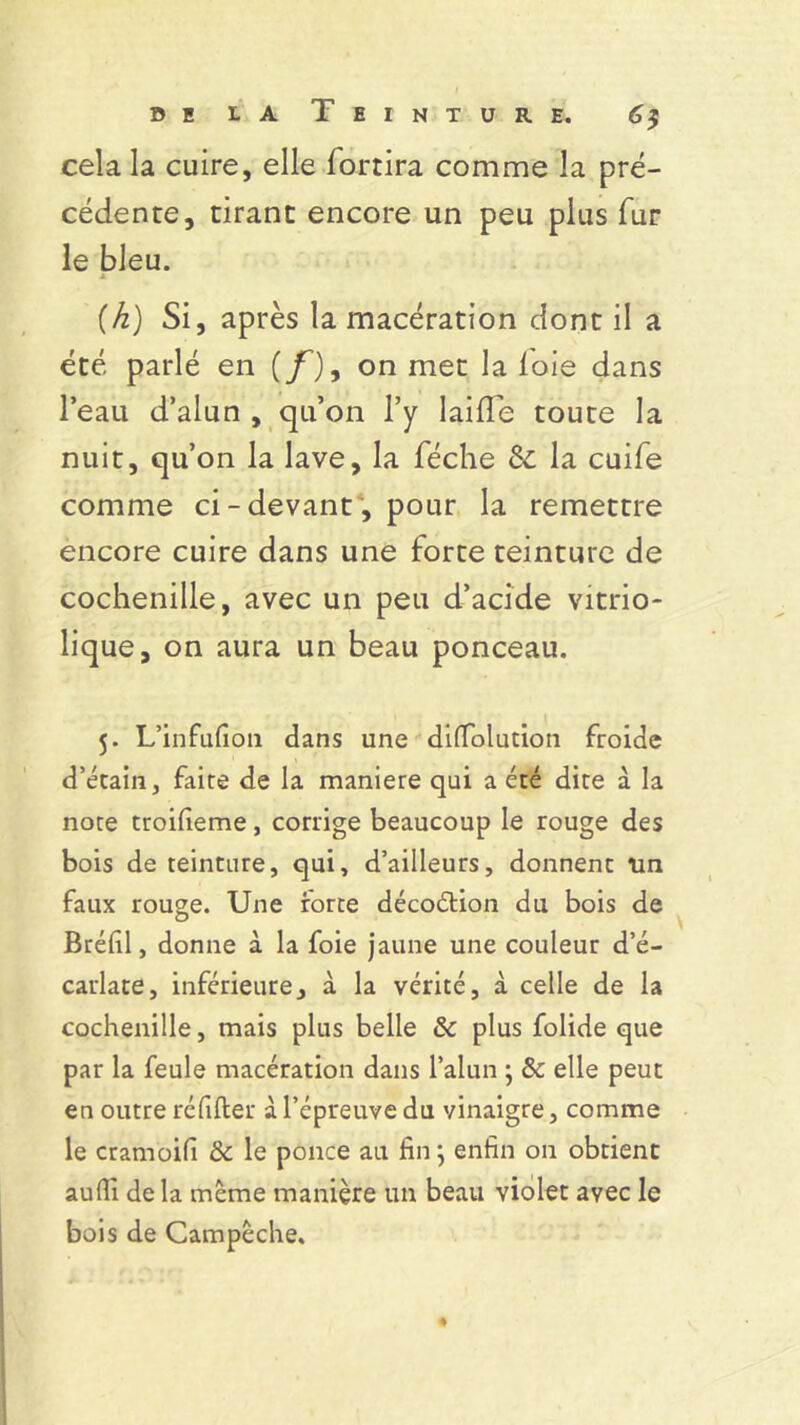 cela la cuire, elle fortira comme la pré- cédente, tirant encore un peu plus fur le bleu. (h) Si, après la macération dont il a été parlé en (/’), on met la foie dans l’eau d’alun , qu’on l’y laide toute la nuit, qu’on la lave, la féche Sc la cuife comme ci-devant, pour la remettre encore cuire dans une forte teinture de cochenille, avec un peu d’acide vitrio- lique, on aura un beau ponceau. 5. L’infufion dans une difTolution froide d’étain, faite de la maniéré qui a été dite à la note troifieme, corrige beaucoup le rouge des bois de teinture, qui, d’ailleurs, donnent un faux rouge. Une rorte décoétion du bois de Bréf 1, donne à la foie jaune une couleur d’é- carlate, inférieure, à la vérité, à celle de la cochenille, mais plus belle & plus folide que par la feule macération dans l’alun ; & elle peut en outre réfifter à l’épreuve du vinaigre, comme le cramoifi & le ponce au fin} enfin on obtient au(li de la meme manière un beau violet avec le bois de Campêche.