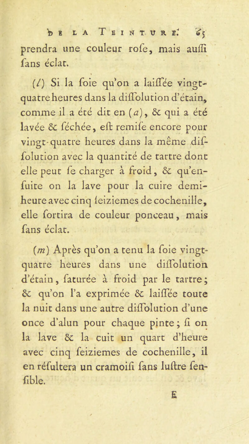 prendra une couleur rôle, mais aufli fans éclat. (/) Si la foie qu’on a laiffée vingt- quatre heures dans la diflolution d’étain, comme il a été dit en (û), 6c qui a été lavée 6c féchée, eft remife encore pour vingt-quatre heures dans la même dif- folution avec la quantité de tartre dont elle peut fe charger à froid, 6c qu’en- fuite on la lave pour la cuire demi- heure avec cinq leiziemes de cochenille, elle fortira de couleur ponceau, mais fans éclat. (m) Après qu’on a tenu la foie vingt- quatre heures dans une dilïblution d’étain, faturée à froid par le tartre; 6c qu’on l’a exprimée 6c laifïee toute la nuit dans une autre difTolution d’une once d’alun pour chaque pinte ; fl on la lave 6c la cuit un quart d’heure avec cinq feiziemes de cochenille, il en réfultera un cramoifi fans luftre fen- fi b le. E