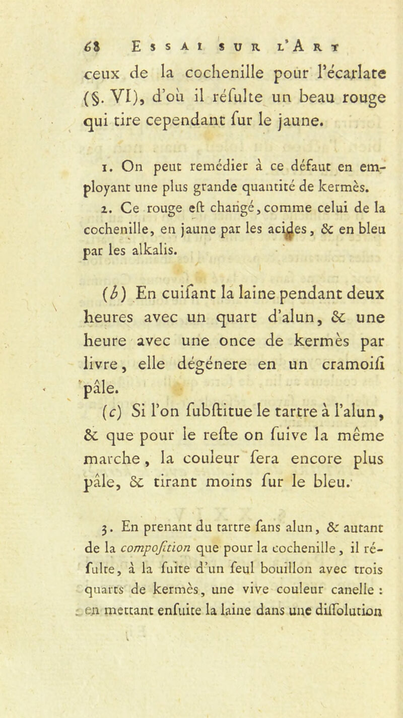 ceux de la cochenille pour l’écarlate {§• VI), d’où il réfuhe un beau rouge qui tire cependant fur le jaune. 1. On peut remédier à ce défaut en em- ployant une plus grande quantité de kermès. 2. Ce rouge eft changé,comme celui de la cochenille, en jaune par les acides, de en bleu par les alkalis. (b) En cuifant la laine pendant deux heures avec un quart d’alun, de une heure avec une once de kermès par livre, elle dégénéré en un cramoifi pâle. (c) Si l’on fubftitue le tartre à l’alun, de que pour le refte on fuive la même marche , la couleur fera encore plus pâle, Sc tirant moins fur le bleu. 3. En prenant du tartre fans alun, & autant de la compofetion que pour la cochenille, il ré- fulre, à la fuite d’un feul bouillon avec trois quarts de kermès, une vive couleur canelle : en mettant enfuice la laine dans une dilfolution