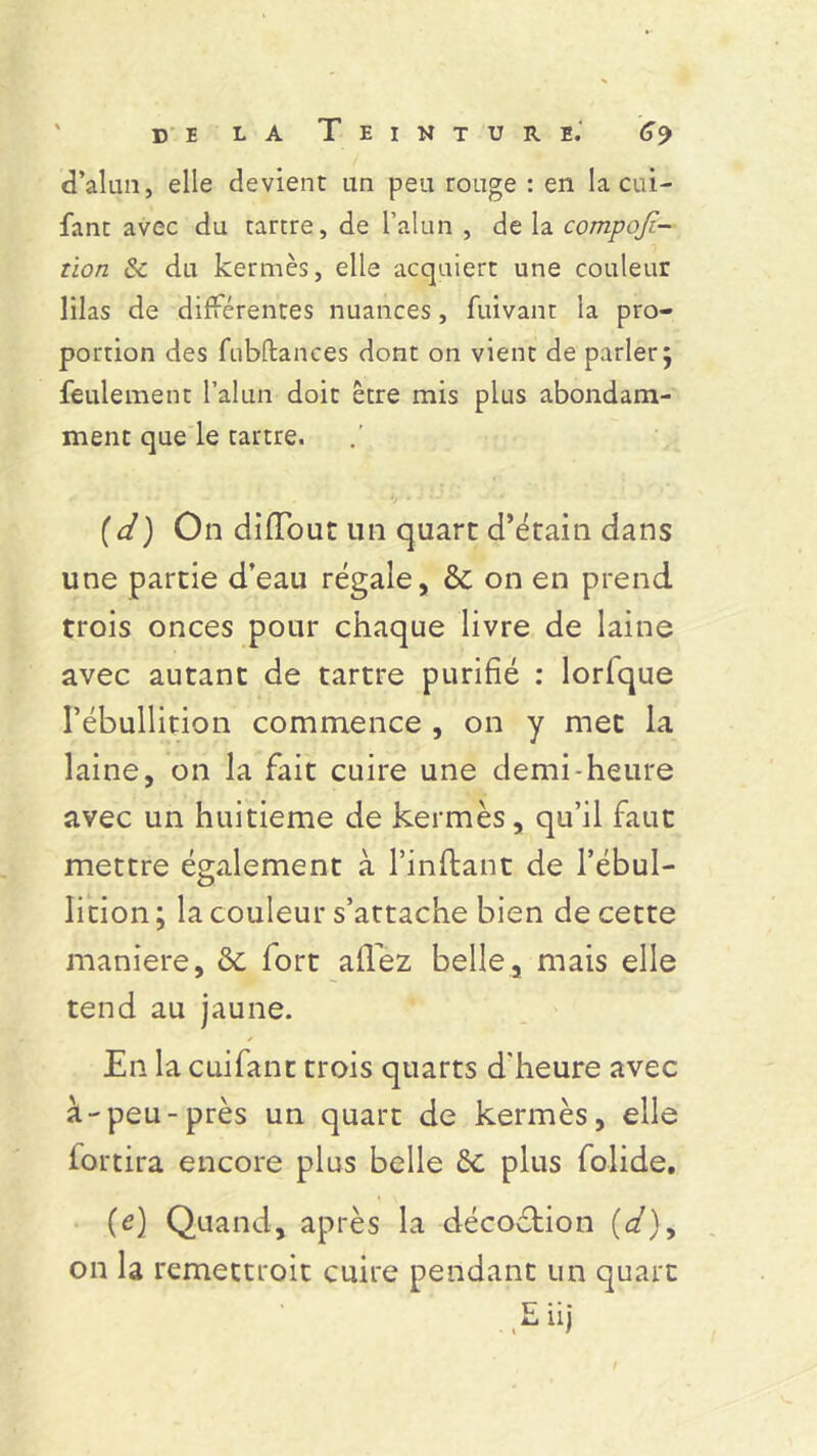 d’alan, elle devient un peu rouge : en laçai- fant avec du tartre, de l’alun , de la compofi- tion & du kermès, elle acquiert une couleur lilas de différentes nuances, fuivant la pro- portion des fubftances dont on vient de parler j feulement l’alun doit être mis plus abondam- ment que le tartre. (d) On diiïbut un quart d’étain dans une partie d’eau régale, & on en prend trois onces pour chaque livre de laine avec autant de tartre purifié : lorlque l’ébullition commence , on y mec la laine, on la fait cuire une demi-heure avec un huitième de kermès, qu’il faut mettre également à l’inftant de l’ébul- lition ; la couleur s’attache bien de cette maniéré, fort allez belle, mais elle tend au jaune. En la cuifant trois quarts d'heure avec à-peu-près un quart de kermès, elle fortira encore plus belle plus folide, (e) Quand, après la décoftion (ct)> on la remettroit cuire pendant un quart