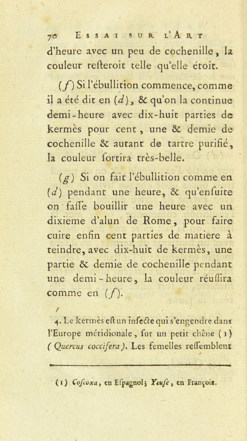 d’heure avec un peu de cochenille, la couleur refteroit telle qu’elle étoit. {f) Si l’ébullition commence, comme il a été dit en (d), & qu’on la continue demi-heure avec dix-huit parties de kermès pour cent , une &; demie de cochenille & autant de tartre purifié, la couleur fortira très-belle. (g) Si on fait l’ébullition comme en (d) pendant une heure, ôc qu’enfuite on fafie bouillir une heure avec un dixième d’alun de Rome, pour faire cuire enfin cent parties de matière à teindre, avec dix-huit de kermès, une partie ôc demie de cochenille pendant une demi-heure, la couleur réufiira comme en (f). r 4, Le kermès eftun infeétequi s’engendre dans l’Europe méridionale, fur un petit chêne (1) ( Quercus coccifera), Les femelles relfemblent (O Cofcoxa, en Efpagnol j Yeufe, en François, L