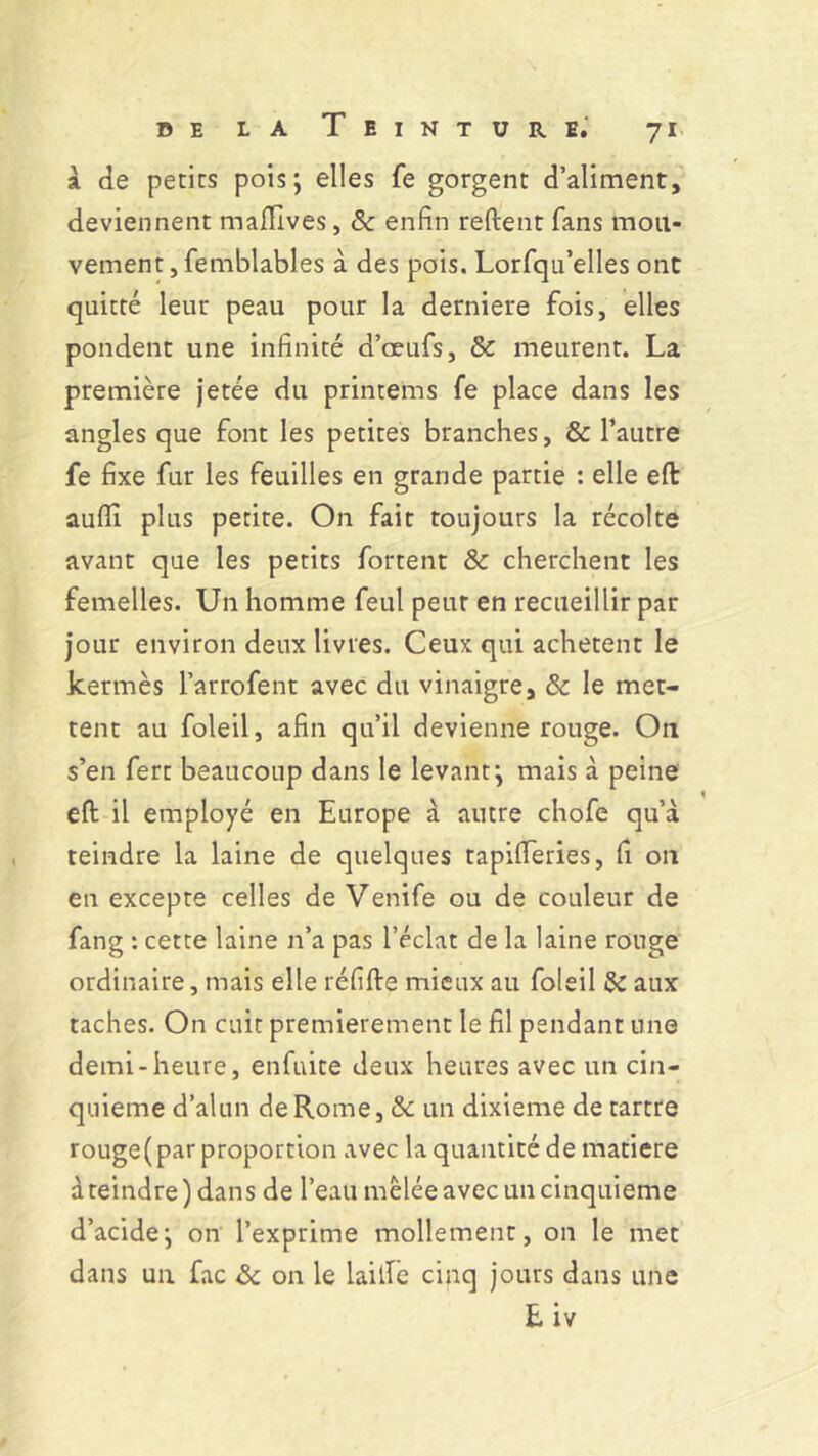 a de petits pois; elles fe gorgent d’aliment, deviennent mafilves, 8c enfin reftent fans mou- vement, femblables à des pois. Lorfqu’elles ont quitté leur peau pour la derniere fois, elles pondent une infinité d’œufs, 8c meurent. La première jetée du printems fe place dans les angles que font les petites branches, & l’autre fe fixe fur les feuilles en grande partie : elle efi: auflï plus petite. On fait toujours la récolte avant que les petits fortent 8c cherchent les femelles. Un homme feul peur en recueillir par jour environ deux livres. Ceux qui achètent le kermès l’arrofent avec du vinaigre, 8c le met- tent au foleil, afin qu’il devienne rouge. On s’en fert beaucoup dans le levant; mais à peine eft il employé en Europe à autre chofe qu’à teindre la laine de quelques tapifieries, fi on eu excepte celles de Venife ou de couleur de fang : cette laine n’a pas l’éclat de la laine rouge ordinaire, mais elle réfifte mieux au foleil 8c aux taches. On cuit premièrement le fil pendant une demi-heure, enfuite deux heures avec un cin- quième d’alun de Rome, 8c un dixième de tartre rouge( par proportion avec la quantité de matière à teindre) dans de l’eau mêlée avec un cinquième d’acide; on l’exprime mollement, on le met dans un fac 8c on le laitîe cinq jours dans une E iv