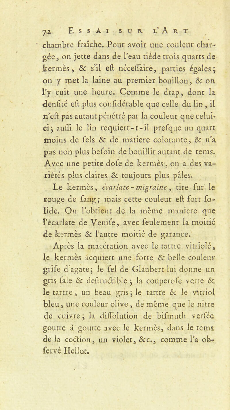 i % ‘ chambre fraîche. Pour avoir une couleur char- gée, on jette dans de l’eau tiède trois quarts de kermès, 8c s’il eft néceiïaire, parties égales } on y met la laine au premier bouillon, 8c on l’y cuit une heure. Comme le drap, dont la denfité eft plus confidérable que celle du lin , il n’eft pas autant pénétré par la couleur que celui- ci} aufti le lin requiert-1-il prefque un quart moins de fels & de matière colorante, 8c n’a pas non plus befoin de bouillir autant de tems. Avec une petite dofe de kermès, on a des va- riétés plus claires 8c toujours plus pâles. Le kermès, écarlate - migraine , tire fur le rouge de fang; mais cette couleur eft fort fo- lide. On l’obtient de la même maniéré que l’écarlate de Venife, avec feulement la moitié de kermès & l’autre moitié de garance. Après la macération avec le tartre vitriolé, le kermès acquiert une forte 8c belle couleur grife d agate} le fel de Glaubert lui donne un gris fale 8c deftruétible } la couperofe verte 8c le tartre, un beau gris} le tartre 8c le vitriol bleu, une couleur olive, de même que le nitre de cuivre} la diffolution de bifmuth verfée goutte à goutte avec le kermès, dans le tems de la co&ion, un violet, &c., comme l’a ob» fervé Heilot.