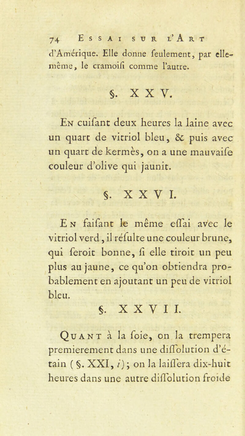 d’Amérique. Elle donne feulement, par elle- même, le cramoifi comme l’autre. §. XXV. En cuifant deux heures la laine avec un quart de vitriol bleu, 2c puis avec un quart de kermès, on a une mauvaife couleur d’olive qui jaunit. §. XXVI. E n faifant le même effai avec le vitriol verd, il réfulte une couleur brune, qui feroit bonne, fi elle tiroit un peu plus au jaune, ce qu’on obtiendra pro- bablement en ajoutant un peu de vitriol bleu. §. XXVII. Quant à la foie, on la trempera premièrement dans une diflolution d’é- tain ( §. XXI, i) ; on la lai fiera dix-huit heures dans une autre difiolution froide