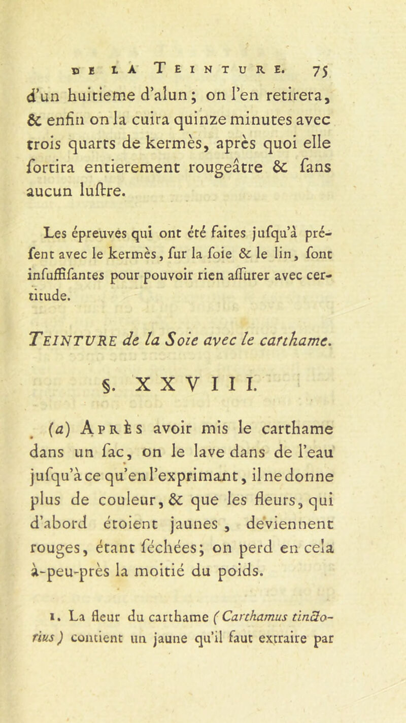 d’un huitième d’alun ; on l’en retirera, & enfin on la cuira quinze minutes avec trois quarts de kermès, après quoi elle fortira entièrement rougeâtre ôc fans aucun luflre. Les épreuves qui ont été faites jufqu’à pré- fent avec le kermès, fur la foie & le lin, font infufïïfantes pour pouvoir rien afTurer avec cer- titude. Teinture de la Soie avec le canhamc. §. XXVIII. (a) Après avoir mis le carthame dans un fac, on le lave dans de l’eau jufqu’à ce qu’en l’exprimant, il ne donne plus de couleur, & que les fleurs, qui d’abord étoient jaunes , deviennent rouges, étant féchées; on perd en cela à-peu-près la moitié du poids. 1. La fleur du carthame ( Carthamus ùncto- rïus) contient un jaune qu’il faut extraire par