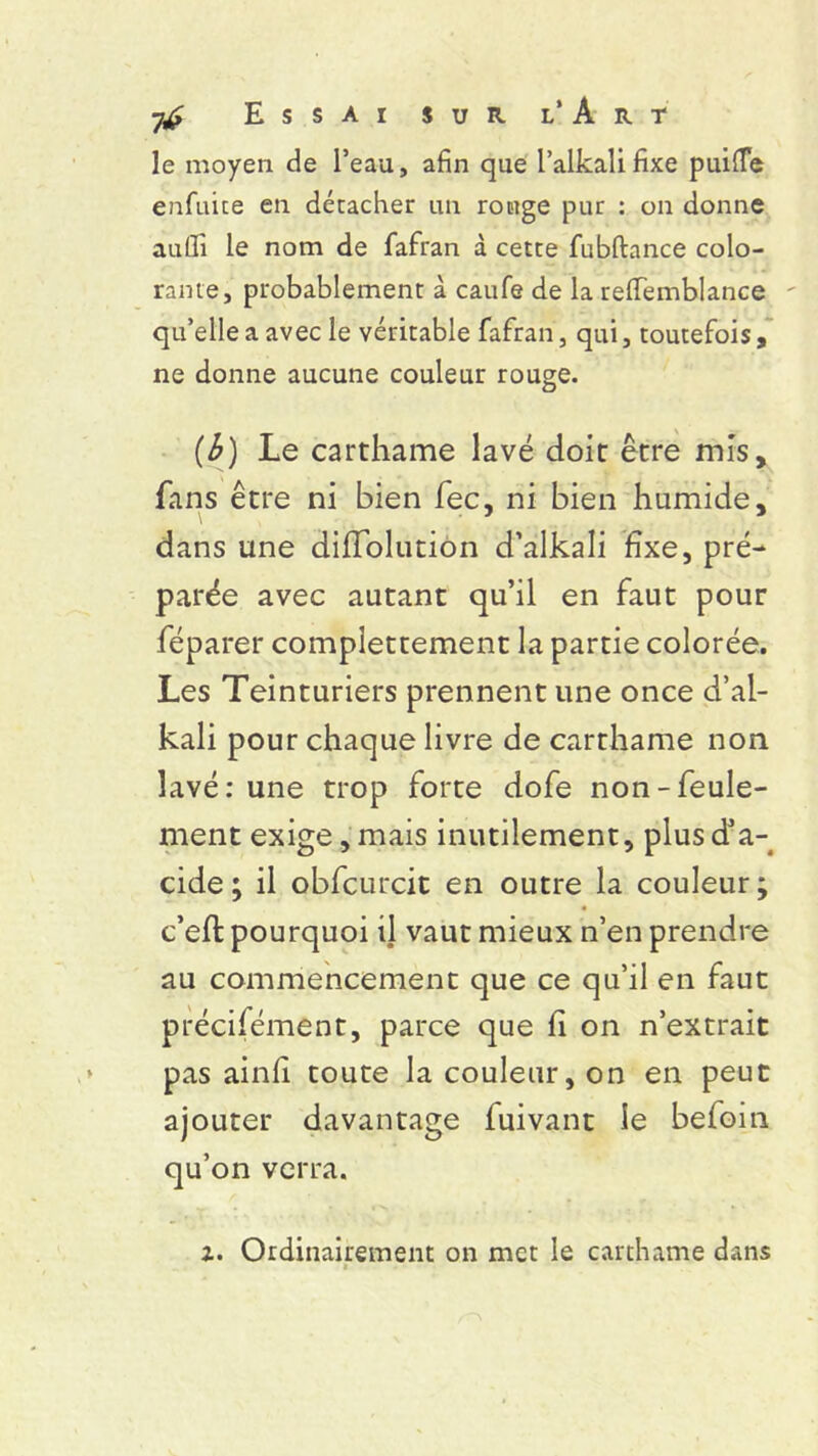 le moyen de l’eau, afin que l’alkalifixe puifle enfuite en décacher un rouge pur : on donne aulfi le nom de fafran à cette fubftance colo- rante, probablement à caufe de la reflfemblance qu’elle a avec le véritable fafran, qui, toutefois, ne donne aucune couleur rouge. [b) Le carthame lavé doit être mis, fans être ni bien fec, ni bien humide, dans une diflolution d’alkali fixe, pré- parée avec autant qu’il en faut pour féparer complettement la partie colorée. Les Teinturiers prennent une once d’al- kali pour chaque livre de carthame non lavé: une trop forte dofe non-feule- ment exige, mais inutilement, plus d’a- cide; il obfcurcit en outre la couleur; c’eft pourquoi ü vaut mieux n’en prendre au commencement que ce qu’il en faut précisément, parce que fi on n’extrait pas ainf toute la couleur, on en peut ajouter davantage fuivant le befoin qu’on verra.