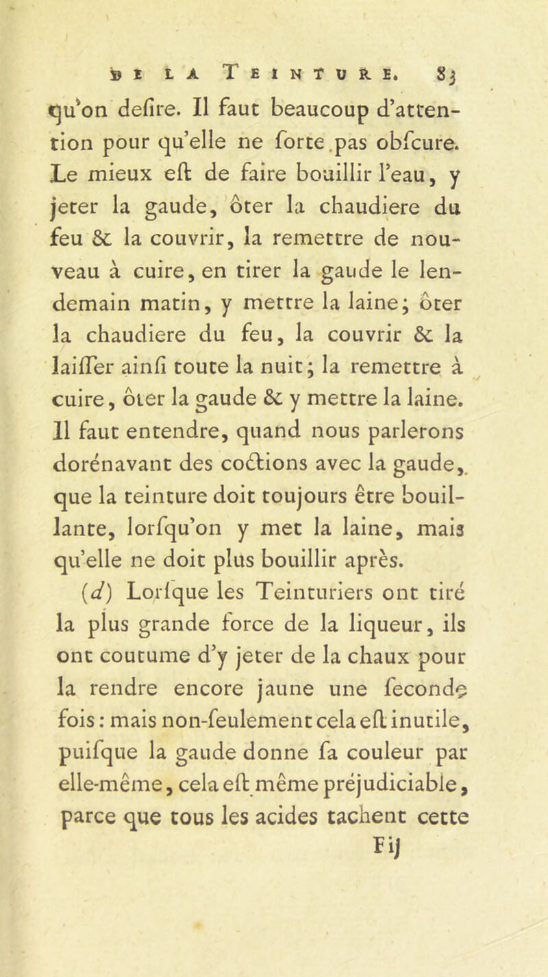 Cju*on defire. Il faut beaucoup d’atten- tion pour qu’elle ne forte .pas obfcure. Le mieux eft de faire bouillir l’eau, y jeter la gaude, ôter la chaudière du feu St la couvrir, la remettre de nou- veau à cuire, en tirer la gaude le len- demain matin, y mettre la laine; Ôter la chaudière du feu, la couvrir & la laiiïer ainfî toute la nuit; la remettre à cuire, ôter la gaude &; y mettre la laine. 11 faut entendre, quand nous parlerons dorénavant des coûtions avec la gaude, que la teinture doit toujours être bouil- lante, lorfqu’on y met la laine, mais quelle ne doit plus bouillir après. (d) Lorlque les Teinturiers ont tiré la plus grande force de la liqueur, ils ont coutume d’y jeter de la chaux pour la rendre encore jaune une fécondé fois : mais non-feulement cela efl inutile, puifque la gaude donne fa couleur par elle-même, cela eft même préj udiciable, parce que tous les acides tachent cette Fij
