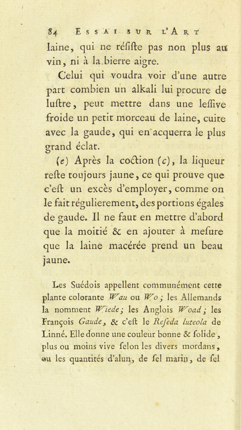 laine, qui ne réfifte pas non plus au vin, ni à la.bierre aigre. Celui qui voudra voir d’une autre part combien un alkali lui procure de luftre, peut mettre dans une lelîive froide un petit morceau de laine, cuite avec la gaude, qui en acquerra le plus grand éclat. (c) Après la coélion (c), la liqueur refte toujours jaune, ce qui prouve que c’eft un excès d’employer, comme on le fait régulièrement, des portions égales de gaude. Il ne faut en mettre d’abord que la moitié 6c en ajouter à mefure que la laine macérée prend un beau jaune. Les Suédois appellent communément cette plante colorante Wau ou W'o ; les Allemands la nomment Wiede • les Anglois Woad, les François Gaude, & c’eft le Refeda luteola de Linné. Elle donne une couleur bonne Sc folide, plus ou moins vive félon les divers mord an s, «u les quantités d’alun, de fel marin, de fel