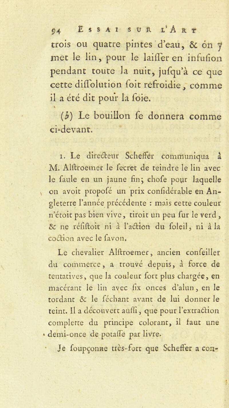 trois ou quatre pintes d’eau, & 6n y rnet le lin, pour le laifler en infuiîon pendant toute la nuit, jufqu’à ce que cette diflolution foit refroidie,, comme il a été dit pour la foie. (£) Le bouillon fe donnera comme ci-devant. i. Le dire&eur Scheffer communiqua a M. Alftroemer le fecret de teindre le lin avec le faule en un jaune fin; chofe pour laquelle v on avoit propofé un prix confidérable en An- gleterre l’année précédente : mais cette couleur n’étoit pas bien vive, droit un peu fur le verd , &£ ne réfiftoit ni à l’aétion du foleil, ni à la coclion avec le favon. Le chevalier Alftroemer, ancien confeiller du commerce, a trouvé depuis, à force de tentatives, que la couleur fort plus chargée, en macérant le lin avec fix onces d’alun, en le tordant Sc le féchant avant de lui donner le teint. Il a découvert auffi, que pour l’extraétion complerce du principe colorant, il faut une * demi-once de potaffe par livre. Je foupçonne très-fort que Scheffer a cou-