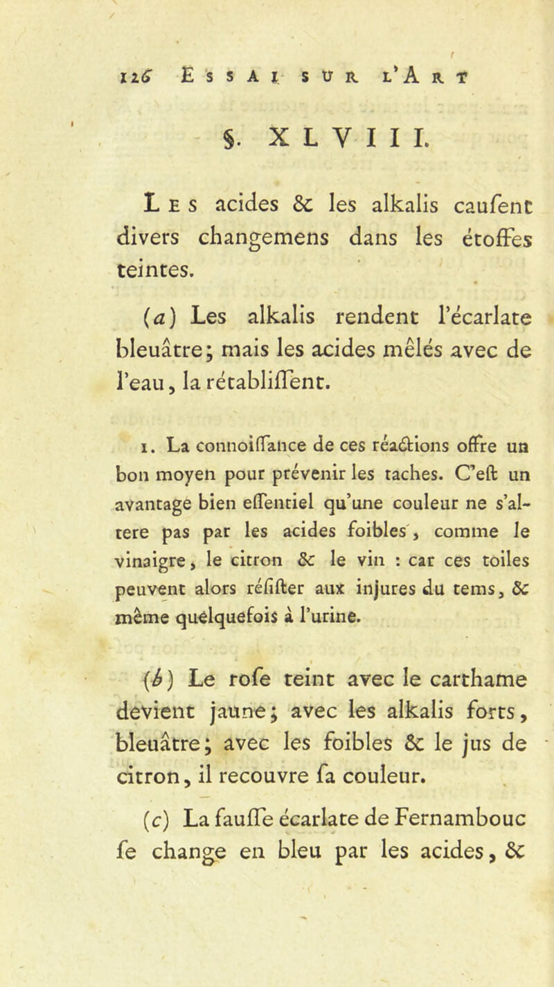$. X L V I I I, Les acides 6c les alkalis caufent divers changemens dans les étoffes teintes. (a) Les alkalis rendent l’écarlate bleuâtre; mais les acides mêlés avec de l’eau, la rétablirent. i. La connoiflance de ces réactions offre un bon moyen pour prévenir les taches. C’eft un avantage bien effentiel qu’une couleur ne s’al- tère pas par les acides foibles, comme le vinaigre, le citron & le vin : car ces toiles peuvent alors réfifter aux injures du tems, Ôc même quelquefois à l’urine. {£) Le rofe teint avec le carthame devient jaune; avec les alkalis forts, bleuâtre; avec les foibles ôc le jus de citron, il recouvre fa couleur. (c) La faufTe écarlate de Fernambouc fe change en bleu par les acides, 6c