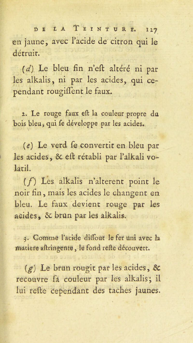 de t a Teinture, iij en jaune, avec l’acide de citron qui le détruit. (d) Le bleu fin n’eft altéré ni par les alkalis, ni par les acides, qui ce- pendant rougiflent le faux. 2. Le rouge faux eft la couleur propre du Lois bleu, qui fe développe par les acides. (e) Le verd fe convertit en bleu par les acides, ôc eft rétabli par l’alkali vo- latil. (f) Les alkalis n’alterent point le noir fin, mais les acides le changent en bleu. Le faux devient rouge par les acides, ôc brun par les alkalis. 3. Comme l’acide diflout le fer uni avec la matière aftringente, le fond refte découvert. {g) Le brun rougit par les acides, ÔC recouvre fa couleur par les alkalis; il lui refte cependant des taches jaunes.