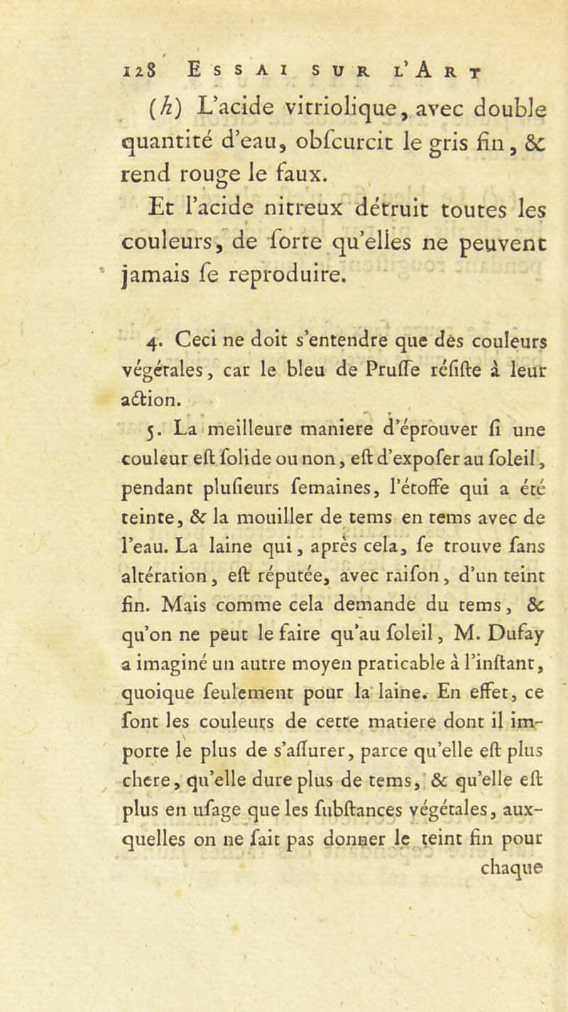 (h) L’acide vitriolique, avec double quantité d’eau, obfcurcit le gris fin, àc rend rouge le faux. Et l’acide nitreux détruit toutes les r • couleurs, de forre quelles ne peuvent jamais fe reproduire. 4. Ceci ne doit s’entendre que dés couleurs végétales, car le bleu de Prude réfifte à leur adtion. 5. La meilleure maniéré d’éprouver fi une couleur eft folide ou non, eft d’expofer au foleii, pendant plufieurs femaines, l’étoffe qui a été teinte. & la mouiller de tems en tems avec de l’eau. La laine qui, après cela, fe trouve fans altération, eft réputée, avec raifon, d’un teint fin. Mais comme cela demande du tems, 8c qu’on ne peut le faire qu’au foleii, M. Dufay a imaginé un autre moyen praticable à l’inftant, quoique feulement pour la laine. En effet, ce font les couleurs de cette matière dont il im- porte le plus de s’afturer, parce qu’elle eft plus chere, qu’elle dure plus de tems, & qu’elle eft plus en ufage que les fubftances végétales, aux- quelles on ne fait pas donner le teint fin pour chaque