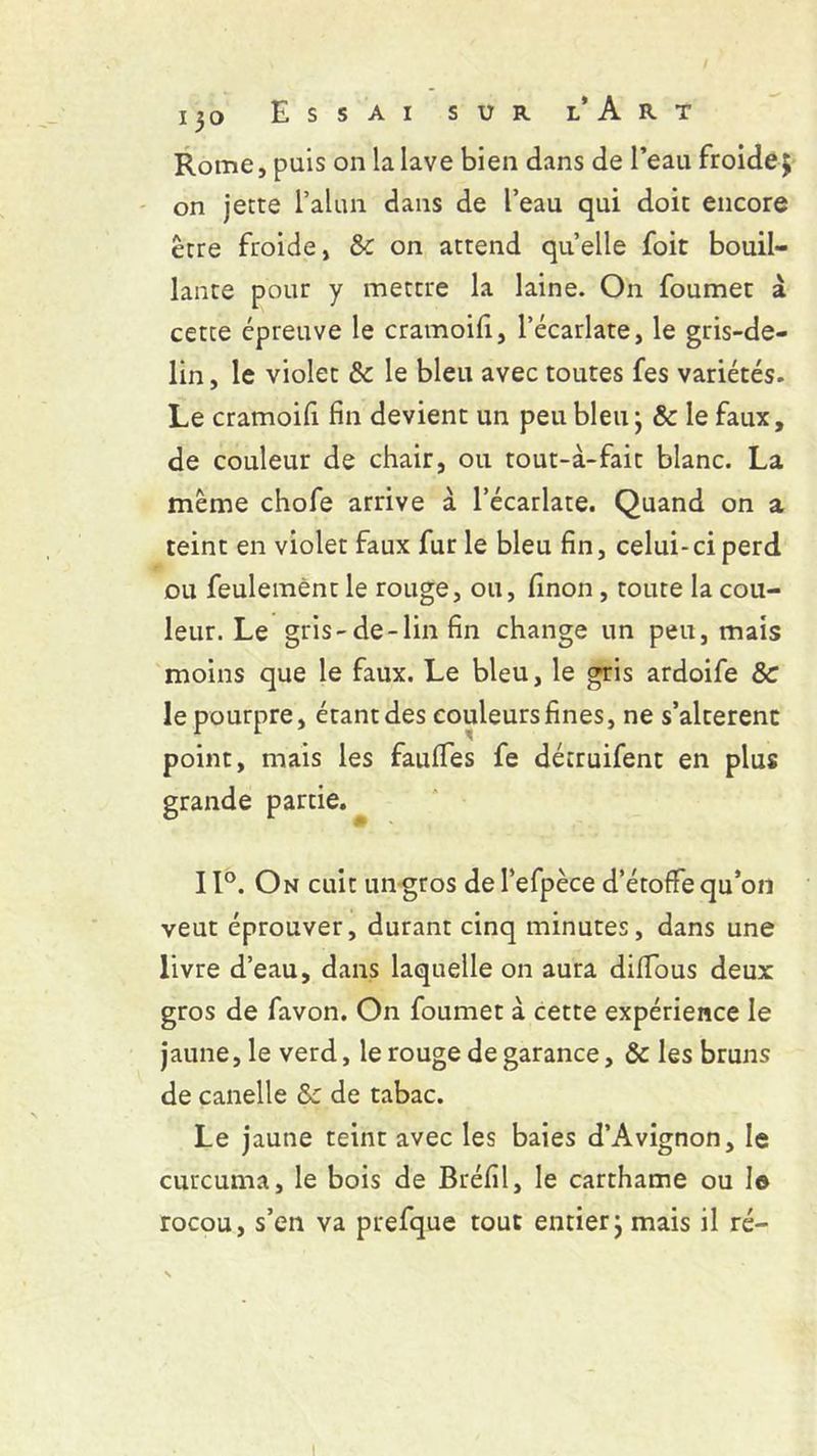 Rome, puis on la lave bien dans de l’eau froide3 on jette l’alun dans de l’eau qui doit encore être froide, & on attend quelle foit bouil- lante pour y mettre la laine. On foumet à cette épreuve le cramoifi, l’écarlate, le gris-de- lin, le violet & le bleu avec toutes fes variétés. Le cramoifi fin devient un peu bleu; &c le faux, de couleur de chair, ou tout-à-fait blanc. La même chofe arrive à l’écarlate. Quand on a teint en violet faux fur le bleu fin, celui-ci perd ou feulement le rouge, ou, finon, toute la cou- leur. Le gris-de-lin fin change un peu, mais moins que le faux. Le bleu, le gris ardoife &c le pourpre, étant des couleurs fines, ne s’alterenc point, mais les faulfes fe détruifent en plus grande partie. 11°. On cuit un gros del’efpèce d’étoffe qu’on veut éprouver, durant cinq minutes, dans une livre d’eau, dans laquelle on aura diffous deux gros de favon. On foumet à cette expérience le jaune, le verd, le rouge de garance, & les bruns de canelle &: de tabac. Le jaune teint avec les baies d’Avignon, le curcuma, le bois de Bréfil, le carthame ou le rocou, s’en va prefque tout entier; mais il ré- 1