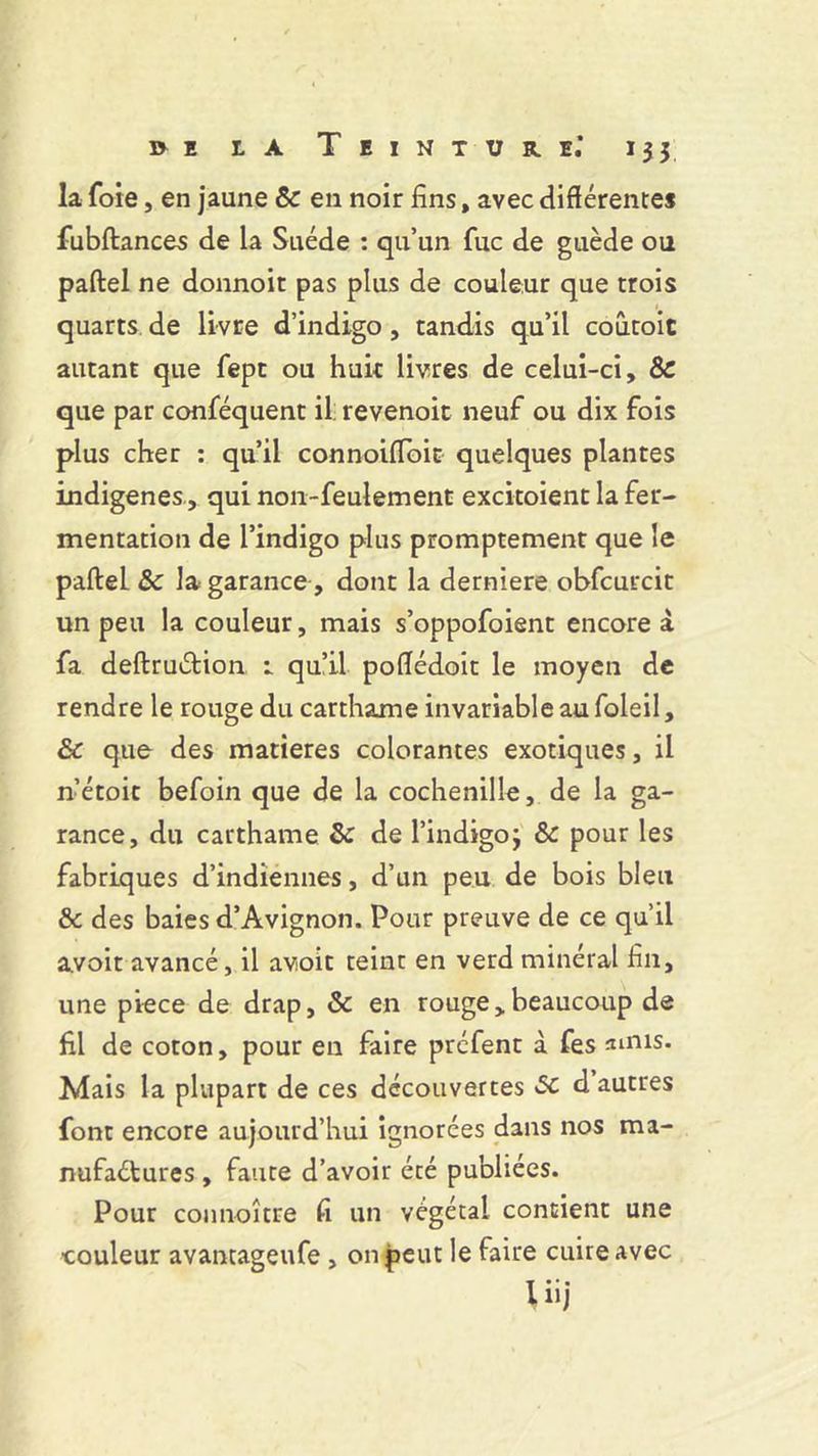 la foie, en jaune 8c en noir fins, avec différentes fubftances de la Suède : qu’un fuc de guède ou paftel ne donnoit pas plus de couleur que trois quarts de livre d’indigo, tandis qu’il coûtoit autant que fept ou huit livres de celui-ci, 8c que par conféquent il: revenoit neuf ou dix fois plus cher : qu’il connoiffoit quelques plantes indigènes , qui non-feulement excitoient la fer- mentation de l’indigo plus promptement que le pafteL 8c la garance, dont la derniere obfcurcit un peu la couleur, mais s’oppofoient encore à fa deftruétion r qu’il poffédoit le moyen de rendre le rouge du carthame invariable au foleil, 8c que des matières colorantes exotiques, il n’étoit befoin que de la cochenille, de la ga- rance, du carthame 8c de l’indigo3 8c pour les fabriques d’indiennes, d’un peu de bois bleu & des baies d’Avignon. Pour preuve de ce qu’il avoit avancé, il avoir teint en verd minéral fin, une piece de drap, 8c en rouge,beaucoup de fil de coton, pour en faire préfent à fes anus. Mais la plupart de ces découvertes 8C d autres font encore aujourd’hui ignorées dans nos ma- nufactures , faute d’avoir été publiées. Pour connoître fi un végétal contient une couleur avantageufe , on peut le faire cuire avec Uij