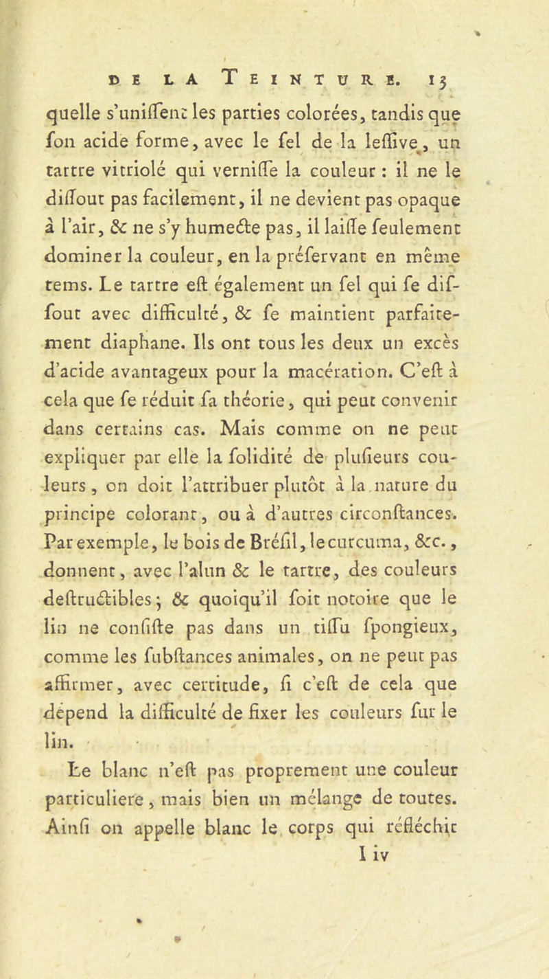 quelle s'unifient les parties colorées, tandis que fon acide forme, avec le fel de la leflive, un tartre vitriolé qui vernide la couleur : il ne le didout pas facilement, il ne devient pas opaque à l’air, Sc ne s’y humecfte pas, il laide feulement dominer la couleur, en la préfervant en même tems. Le tartre eft également un fel qui fe dif- fout avec difficulté, & fe maintient parfaite- ment diaphane. Ils ont tous les deux un excès d’acide avantageux pour la macération. C’eft à cela que fe réduit fa théorie, qui peut convenir dans certains cas. Mais comme on ne peut expliquer par elle la folidité de plufieurs cou- leurs, on doit l’attribuer plutôt à la nature du principe colorant, ou à d’autres circonftances. Par exemple, le bois de Bréfil, lecurcuma, &:c., donnent, avec l’alun & le tartre, des couleurs deftruétibles ; & quoiqu’il foit notoire que le lin ne confifte pas dans un tidu fpongieux, comme les fubflances animales, on ne peut pas affirmer, avec certitude, fi c’eft de cela que dépend la difficulté de fixer les couleurs fur le lin. • . r Le blanc n’eft pas proprement une couleur particulière, mais bien un mélange de toutes. Ainfi on appelle blanc le corps qui réfléchie liv