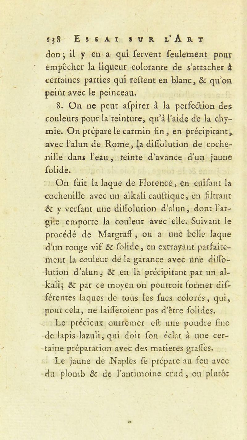 r 3 S Essai sur l’ Art don ; il y en a qui fervent feulement pour empêcher la liqueur colorante de s’attacher à certaines parties qui reftent en blanc, & qu’on peint avec le peinceau. 8. On ne peut afpirer à la perfeéfcion des couleurs pour la teinture, qu’à l’aide de la chy- mie. On prépare le carmin fin, en précipitant , avec l’alun de Rome, la difiolution de coche- nille dans l’eau, teinte d’avance d’un jaune folide. On fait la laque de Florence, en cuifant la cochenille avec un alkali cauftique, en filtrant &c y verfant une difiolution d’alun, dont l’ar- gile emporte la couleur avec elle. Suivant le procédé de MargrafF, on a une belle laque d’un rouge vif & folide, en extrayant parfaite- ment la couleur de la garance avec une difio- lution d’alun, & en la précipitant par un al- kali ; & par ce moyen on pourroit former dif- férentes laques de tous les fucs colorés, qui, pour cela, ne laifieroient pas d’être folides. Le précieux outremer eft une poudre fine de lapis lazuli,qui doit fon éclat à une cer- taine préparation avec des matières grades. Le jaune de .Naples fe prépare au feu avec du plomb & de l’antimoine crud, ou plutôt