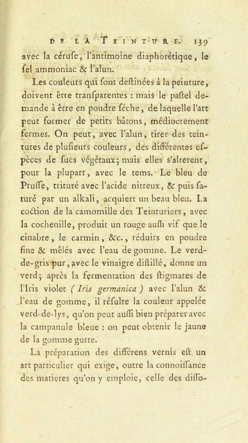 avec la cérufe, l’antimoine diaphonique, le Tel ammoniac & l’alun. Les couleurs qui font deftinées à la peinture, doivent être tranfparentes : mais le paftel de- mande à être en poudre féche, de laquelle l’art peut former de petits bâtons, médiocrement fermes. On peut, avec l’alun, tirer des tein- tures de plufieurs couleurs, des différentes es- pèces de fucs végétaux; mais elles s’altèrent, pour la plupart, avec le rems. Le bleu de Pruffe, trituré avec l’acide nitreux, 8c puis fa- turé par un alkali, acquiert un beau bleu. La coétion de la camomille des Teinturiers, avec la cochenille, produit un rouge aufîi vif que le cinabre, le carmin, &c., réduits en poudre fine &c mêlés avec l’eau de gomme. Le verd- de-gris pur, avec le vinaigre diflillé, donne un verd; après la fermentation des ftigmates de 1 Iris violet ( Iris germanica ) avec l’alun &: l’eau de gomme, il réfulte la couleur appelée verd-de-lys, qu’on peut auffi bien préparer avec la campanule bleue : on peut obtenir le jaune de la gomme gutte. La préparation des différens vernis eft un art particulier qui exige, outre la connoiffance des matières qu’on y emploie, celle des diffo-