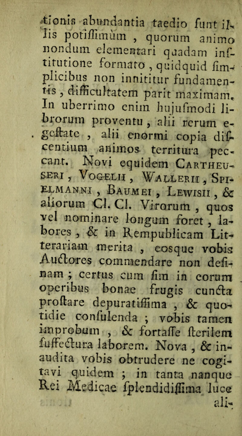 .tionls abundantia taedio fiint il, lis poriffiinum , quorum animo nondum eiementari quadam inf- tifutione formato , quidquid fim-' plicibus non innititur fundamen- tis , difficultatem parit maximam. In uberrimo enim bujufmodi Ji- biorum proventu , alii rerum e- geibatc , alii enormi copia diC* centium animos^ territura pec- cant. Novi equidem Cartheu- seri , Vo&ELn , Waelerii , Spi- S-LMANNI , BauMEI , LewISII , & aliorum Cl. CI. Virorum , quos vel nominare longum foret, la- bores , Sc in Rempublicam Lit- terariaiii merita , cosque vobis Audlores commendare non deli- nam ; certus cum fim in eorum operibus bonae frugis cundla prqftare depuratiffima , & quo^ tidie confulenda ; vobis tamen improbuin , & fortafTe Herilem fuffedlura laborem. Nova , & in- audita vobis obtrudere ne cogi- d^uidem 5 in tanta nanque Rei Medicae Iplendidiffima luce ali-