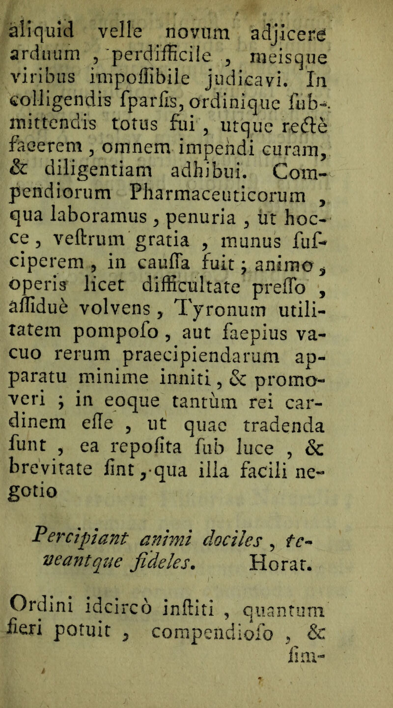 aliquid velle novum adjicera arduum , perdifficile , meisque viribus itnpoffibile judicavi. In colligendis fparlls, ordinique fub-. mittendis totus fui , urque re(51:e faeerem , omnem impendi curam, & diligentiam adhibui. Com- pendiorum Pharmaceuticoimm , qua laboramus, penuria , lit hoc- ce, veftrum gratia , munus fuf- ciperem , in caufTa fuit j animo ^ operis licet difficultate prefTo , affidue volvens, Tyronum utili- tatem pompofo , aut faepius va- cuo rerum praecipiendarum ap- paratu minime inniti, & promo- veri ; in eoque tantum rei car- dinem efle , ut quae tradenda funt , ea repofita fub luce , & brevitate fint, qua illa facili ne- gotio Percipiant animi dociles , te- neantqtic fideles. Horat. Ordini idcirco inftiti , quantum fieri potuit , compendiofo , & fim-