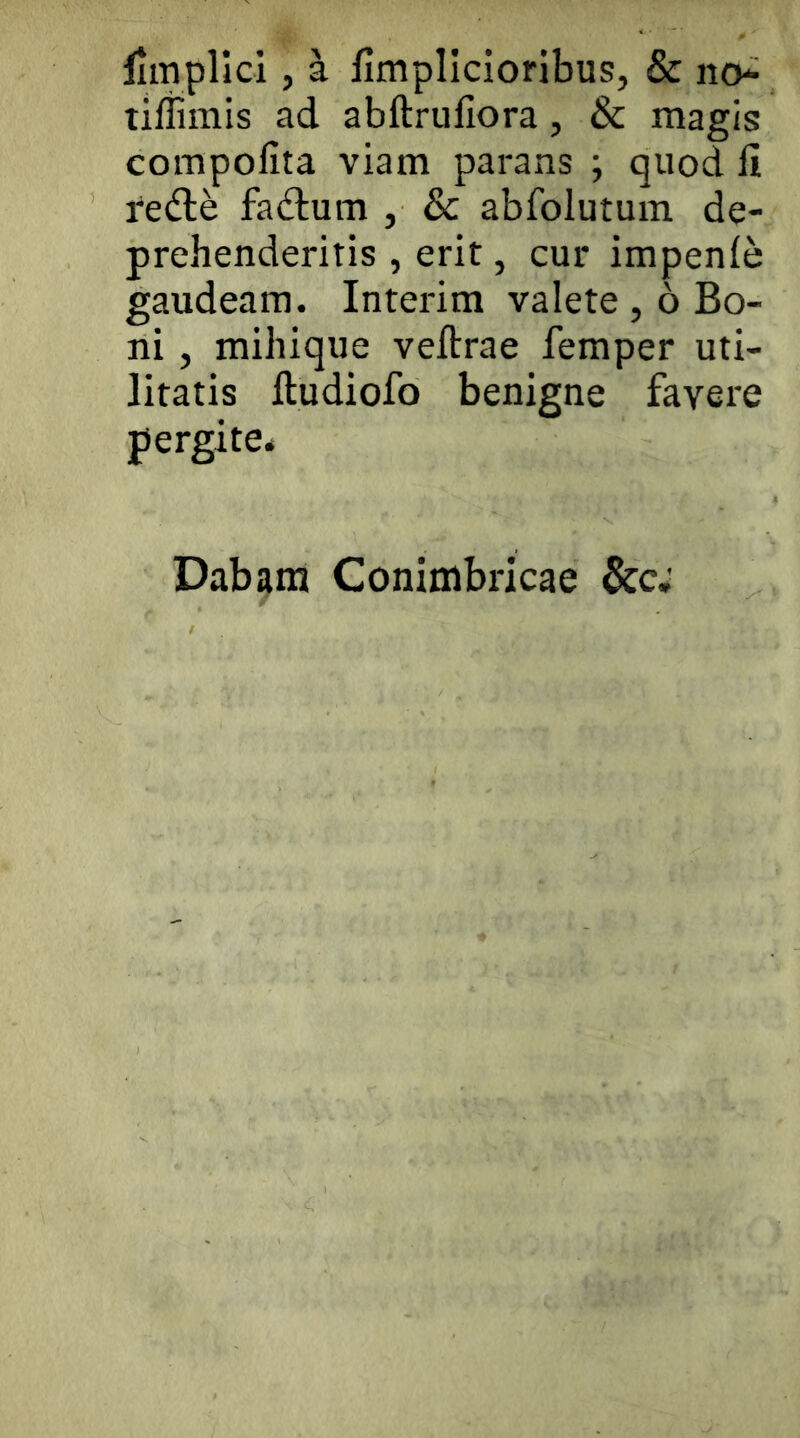 limplici, ^ flmplicioribus, & no* _ tiffiinis ad abftrullora, & magis compolita viam parans ; quod fi redle fadum , & abfolutum de- prehenderitis , erit, cur impenfe gaudeam. Interim valete, 6 Bo- ni , mihique veftrae femper uti- litatis ftudiofo benigne favere pergite* Dab^in Conimbricae &c.'