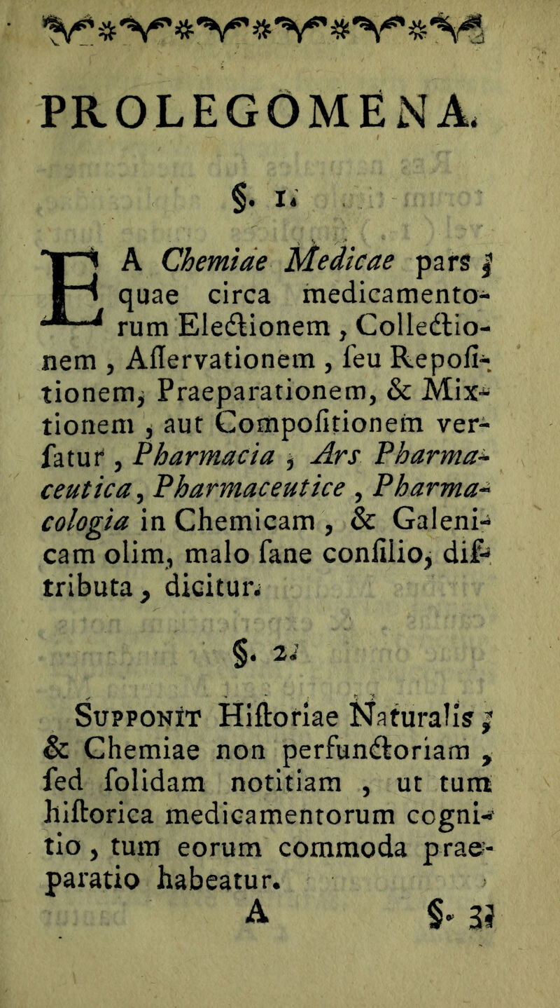 PROLEGOMENA. §. I* Ea Chemiae Medicae pars | quae circa medicamento- rum Eledlionem, Colledlio- nem , Aflervationem , feu Repofi-. tionemj Praeparationem, & Mix-“ tionem j aut Compofitionem ver- fatut, Pharmacia j Ars Pharma^ ceutica, Pharmaceutice , Pharma~ cologia in Chemicam , & Galeni- cam olim, malo fane conlilioj dif- tributa, dicitur; §. 2i Supponit Hiftorlae Naturalis & Chemiae non perfunctoriam , fed folidam notitiam , ut tuna hiftorica medicamentorum cogni^ tio, tura eorum commoda prae- paratio habeatur. A