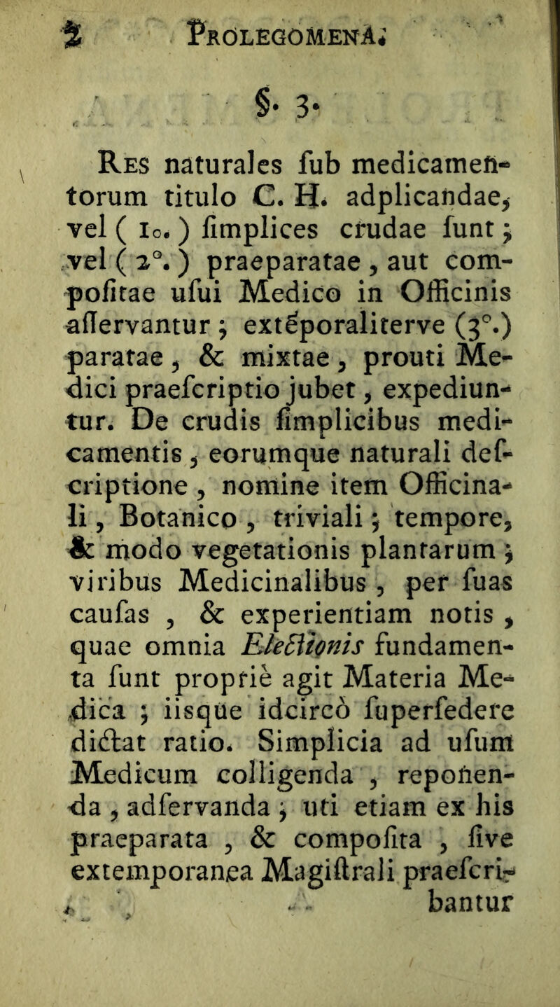 3* Res naturales fub medicamen- torum titulo C. Hi adplicaridae> vel ( Io.) limplices crudae funt j vel ( ) praeparatae , aut com- pofitae ufui Medico in Officinis aflervantur j ext^poraliterve (3'’.) paratae, & mixtae, prouti Me- dici praefcriptio jubet, expediun- tur. De erudis fimplicibus medi- camentis , eorumque naturali def- criptione , nomine item Officina- li, Botanico , triviali j tempore, ■& modo vegetationis plantarum j viribus Medicinalibus , per fuas caufas , & experientiam notis , quae omnia E/eSiii^ms fundamen- ta funt proprie agit Materia Me- dica ; iisque idcircb fuperfedere didiat ratio. Simplicia ad ufum Medicum colligenda , repolien- da , adfervanda j uti etiam ex his praeparata , & compofita , live extemporanea Magiftrali praefert- ^ . bantur