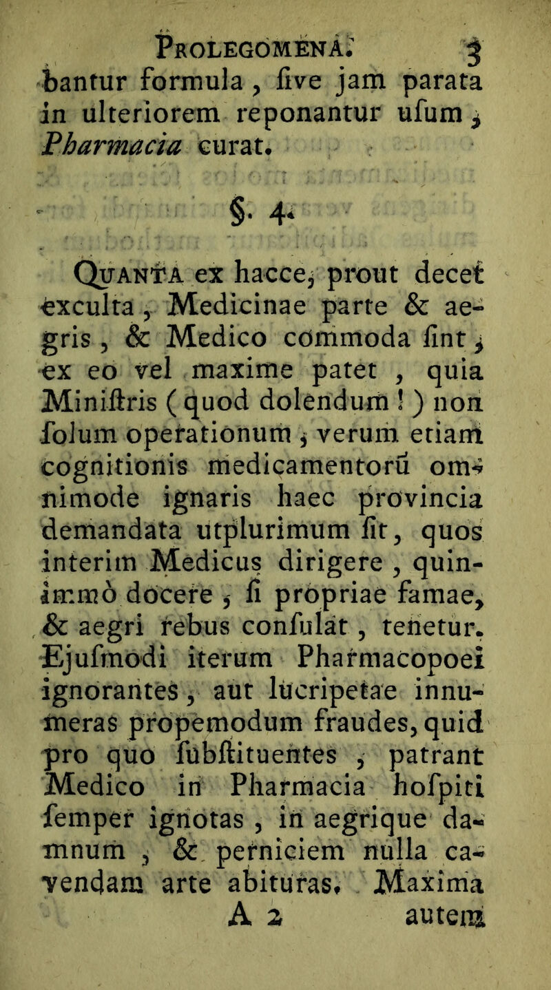 ProlegomenA.’ ^ bantur formula, five jam parata in ulteriorem reponantur ufum^ Pharmacia curat. §• 4‘ QiTANiA ex haccej prout decet exculta, Medicinae parte & ae- gris , & Medico conimoda fint ^ ex eo vel maxime patet , quia Miniftris ( quod dolendum ! ) non folum operationum ^ verum etiant cognitionis medicamentoru om-» nimode ignaris haec provincia demandata utplurimum Iit, quos inierim Medicus dirigere , quin- immo docere j li propriae famae, & aegri rebus confulat, tenetur. Ejufrnodi iterum Phatmacopoei ignorantes j aut lilcripetae innu- meras propemodum fraudes, quid pro quo fubftituentes , patrant Medico in Pharmacia hofpiti femper ignotas , iri aegrique da- mnutii , & perniciem nulla ca- vendam arte abituras. Maxinia A 2. auteiii