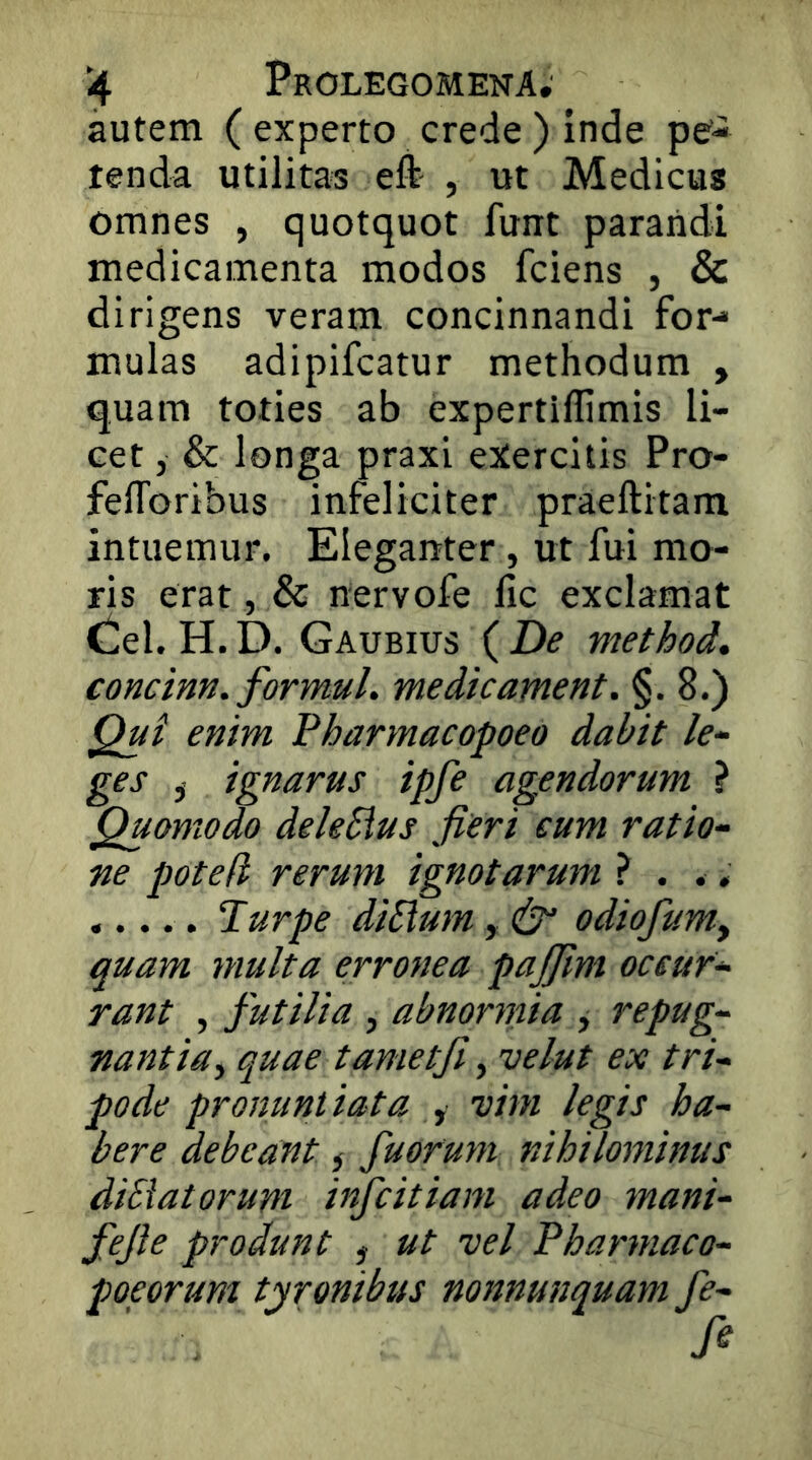 autem ( experto crede ) inde pe- tenda utilitas eft , ut Medicus omnes , quotquot funt parandi medicamenta modos fciens , & dirigens veram concinnandi for- mulas adipifcatur methodum , quam toties ab expertiffimis li- cet , & longa praxi exercitis Pro- felToribus infeliciter praeftitam intuemur. Eleganter, ut fui mo- ris erat, & nervofe lic exclamat Cei. H. D. Gaubius ( De method. concinn. formul. me dic ament. §.8.) Qui enim Pharmacopoeo dabit le- ges , ignarus ipfe agendorum } Quomodo deleSius fieri cum ratio- ne poted rerum ignotarum ? . ., ..... Turpe diSlum, odiofumy quam multa erronea pajfim occur- rant , futilia , abnornna y repug- nantia, quae tametji, uelut ex tri- pode pronuntiata , vim legis ha- bere debeant ^ fuorum nihilominus diSiatorum infcitiam adeo mani- fefie produnt , ut vel Pharmaco- poeorum tironibus noJtnunquam fe-