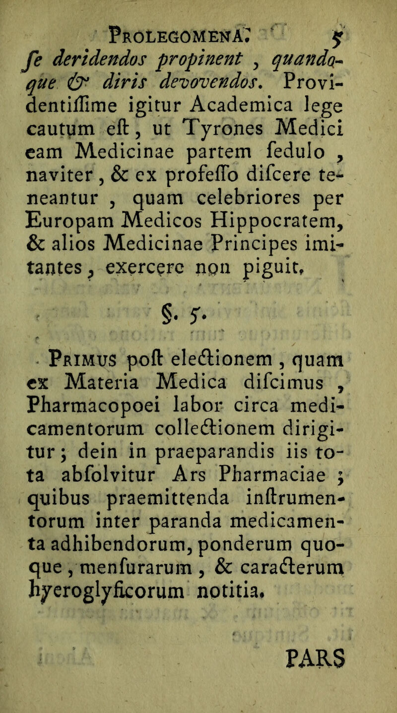 Prolegomena; ' jr fe deridendos propinent , quando,- que & diris devovendos. Provi- dentiffime igitur Academica lege cautum eft, ut Tyrones Medici eam Medicinae partem fedulo , naviter , & ex profeffo difcere te- neantur , quam celebriores per Europam Medicos Hippocratem, & alios Medicinae Principes imi- tantes , exercere npn piguit, §• 5'* Primus poft eledlionem , quam ex Materia Medica difeimus , Pharmacopoei labor circa medi- camentorum colledlionem dirigi- tur ; dein in praeparandis iis to- ta abfolvitur Ars Pharmaciae j quibus praemittenda inftrumen- torum inter paranda medicamen- ta adhibendorum, ponderum quo- que , menfurarum , & carafterum hycroglyficorum notitia. PARS