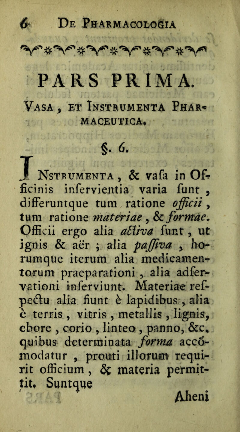 PARS PRIMA. Vasa , ET Instrumenta Phar- maceutica. §. 6. X Nstrumenta, & vafa in Of- ficinis infervientia varia funt , differuntque tum ratione officii , tum ratione materiae, & formae, OfEcii ergo alia aSiiva funt, ut ignis & aer j alia paffiva , ho- rumque iterum alia medicamen- torum praeparationi, alia adfer- vationi inferviunt. Materiae ref- pe<fl:u alia fiunt ^ lapidibus , alia e terris , vitris , metallis , lignis, ebore , corio , linteo, panno, &c, quibus determinata forma acc6- modatur , prouti illorum requi- rit officium, 6c materia permit- tit, Suntque Aheni