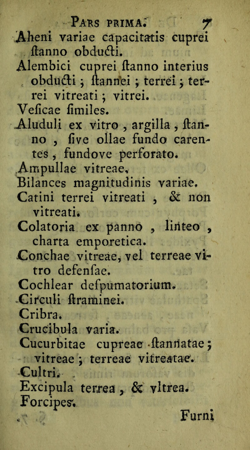 Paus prima; f Aheni variae capacitatis cuprei ftanno obdu(fli. Alembici cuprei ftanno interius obdudti; ftannei \ terrei j ter- rei vitreati \ vitrei. Veiicae fimiles. Aluduli ex Vitro , argilla , ftan- no , five ollae fundo caren- tes , fundove perforato. Ampullae vitreae, Bilances magnitudinis variae. Catini terrei vitreati , &: non vitreatii Colatoria ex panno , liriteo , charta emporetica. Conchae vitreae^ vel terreae Vi- tro defenfae. Cochlear defpumatorium, -Circuli ftraminei. Cribra. Crucibula varia. Cucurbitae cupreae ftanilatae j vitreae ; terreae vifreaitae. Cultrii Excipula terrea, & vitrea. Forcipes; . Furni