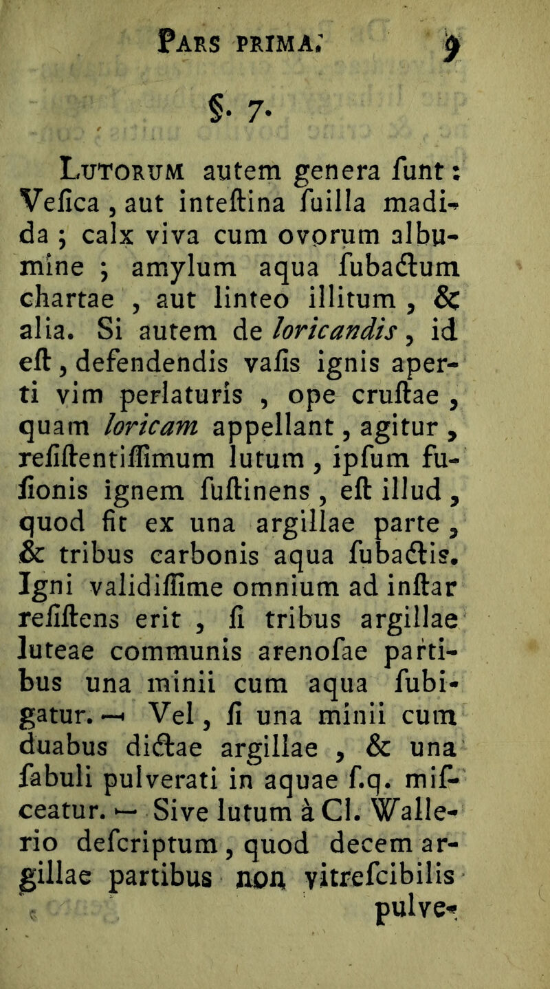 §• 7- Lutorum autem genera funt: Vefica , aut inteftina fuilla madi-* da ; calx viva cum ovorum albu- mine ; amylum aqua fubadlum chartae , aut linteo illitum , & alia. Si autem de loricandis, id eft, defendendis valis ignis aper- ti vim perlaturis , ope cruftae , quam loricam appellant, agitur , reliftentiflimum lutum, ipfum fu- lionis ignem fuftinens , eft illud , quod fit ex una argillae parte, & tribus carbonis aqua fubadlis. Igni validiflime omnium ad inftar refiftens erit , fi tribus argillae luteae communis arenofae parti- bus una minii cum aqua fubi- gatur. -H Vel, fi una minii cum duabus dicftae argillae , & una fabuli pulverati in aquae f.q. mif* ceatur. •— Sive lutum k Cl. Walle- rio defcriptum, quod decem ar- gillae partibus non, yitrefcibilis