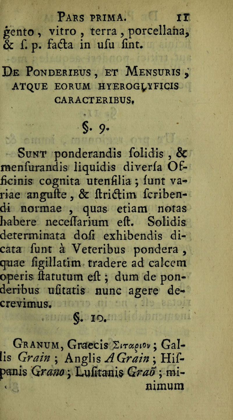 gento , vitro , terra, porcellaha, & f. p. fafta in ufu fint. De Ponderibus , et Mensuris ^ ATQUE eorum HYEROG^t FICIS CARACTERIBUS, §• 9* Sunt ponderandis folidis , & menfurandis liquidis diverfa Of- ficinis cognita utenfilia ; lunt va- riae angufte, & ftri<ftini fcriben- di normae , quas etiam notas habere necelTarium eft. Solidis, determinata doli exhibendis di- cata funt a Veteribus pondera , quae llgillatim tradere ad calcem operis ftatutum eft J dum de pon- deribus ufitatis nunc agere de- crevimus, §. IO. Granum, Graecis StTa^iov j Gal- lis Gra//^; Anglis Gra/u; Hif- ponis Gra^ j Lufitaiiis Gra&; mi- nimum