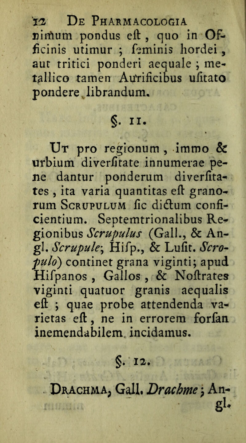 Biifium pondus eft , quo in 05* jScinis utimur ; fjminis hordei, aut tritici ponderi aequale j me- tallico tamen Autificibus ufitato pondere, librandum. §. II. Ut pro regionum , immo & urbium diverljtate innumerae pe- ne dantur ponderum diverlita- tes , ita varia quantitas eft grano- rum Scrupulum lic didlum confi- cientium. Septemtrionalibus Re- gionibus Scrupulus (Gall., & An- gi. Hifp., & Luiit. Scro~ puld) continet grana viginti; apud Hifpanos , Gallos , & Noftrates viginti quatuor granis aequalis eft ; quae probe attendenda va- rietas eft, ne in errorem forfan inemendabilem, incidamus. Drachma, Gall. Drachme j An- gi'