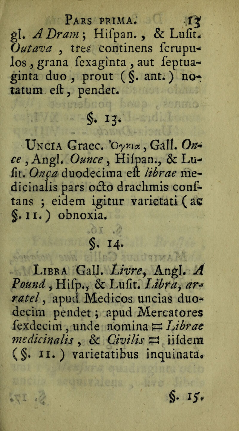 gl. A Dram; Hifpan., & Lulit^ Outava , tres continens fcrupu- losgrana fcxaginta , aut feptua- ginta duo, prout (§. ant.) no* tatum eft, pendet. Uncia Graec. ’o<y5<(«, Gall. On* ce , Angi. Ounce, Hifpan i, & Lu- ilt. On^a duodecima eft librae rhe- dicinalis pars odo drachmis conf- lans \ eidem igitur varietati ( ac f.ii.) obnoxia. 14' Libra GaU. Livre, Angi. A Pound, Hifp., & Lufit. Libfa^ ar-* ratel ^ apud Medicos uncias duo* decira pendet j apud Mercatores fexdecim , unde Librae medicinalis , & Civilis :=i iifdem (§. II.) varietatibus inquinata*