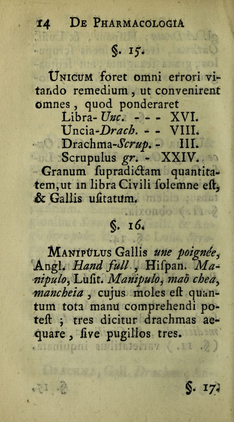 §• Unicum foret omni errori vi- tando remedium, ut convenirent omnes, quod ponderaret Libra- - - - XVI. Xincia-Drac^. - - VIIL Draohma-»SVr»^. - III. Scrupulus gK - XXIV. Granum fupradidtam quantita- tem,ut in libra Civili folemne ell, Sc Gallis ulitatUm. §. MANiPtiLus Gallis »«<? poignde^ Angi. Hand full , Hifpart. Ma- nipulo^ Lulit. Manipulo^ mao chea^ mancheia , cujus moles eft quan- tum tota manu comprehendi po- teft i tres dicitur drachmas ae- quare 5 five pugillos tres.