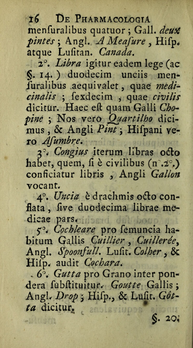 menfuralibus quatuor; Gall. deu^i pintes \ Angi. AMeafure y Hifp# atque Lulitan. Canada. 2°. Libra igitur eadem lege (ac §. 14.) duodecim unciis men'- duralibus aequivalet, quae medi- cinalis ; fexdecim , quae civilis dicitur. Haec eft quam Galli Cho- pine ; Nos vero Qaartilho dici- mus , & Angli Pint j Hifpani ve- ro Afumbre. 3^ Congius iterum libras odio habet, quem, fi h civilibus (nM°.) conficiatur libris , Angli Gallon vocant. 4°. Uncia e drachmis odio con- flata , five duodecima librae me- dicae pars. 5'=’. Cochleare pro femuncia ha- bitum Gallis Cuillier, Cuillerhy Angi. Spoonfull. Lufit. Colher, & Hifp. audit Cochara, > 6'’. Gutta pro Grano inter pon- dera fubftituitur. Goutte Gallis; Angi. Drop; Hifp., & Lufit. Got- ta dicitur^, * §. 20i