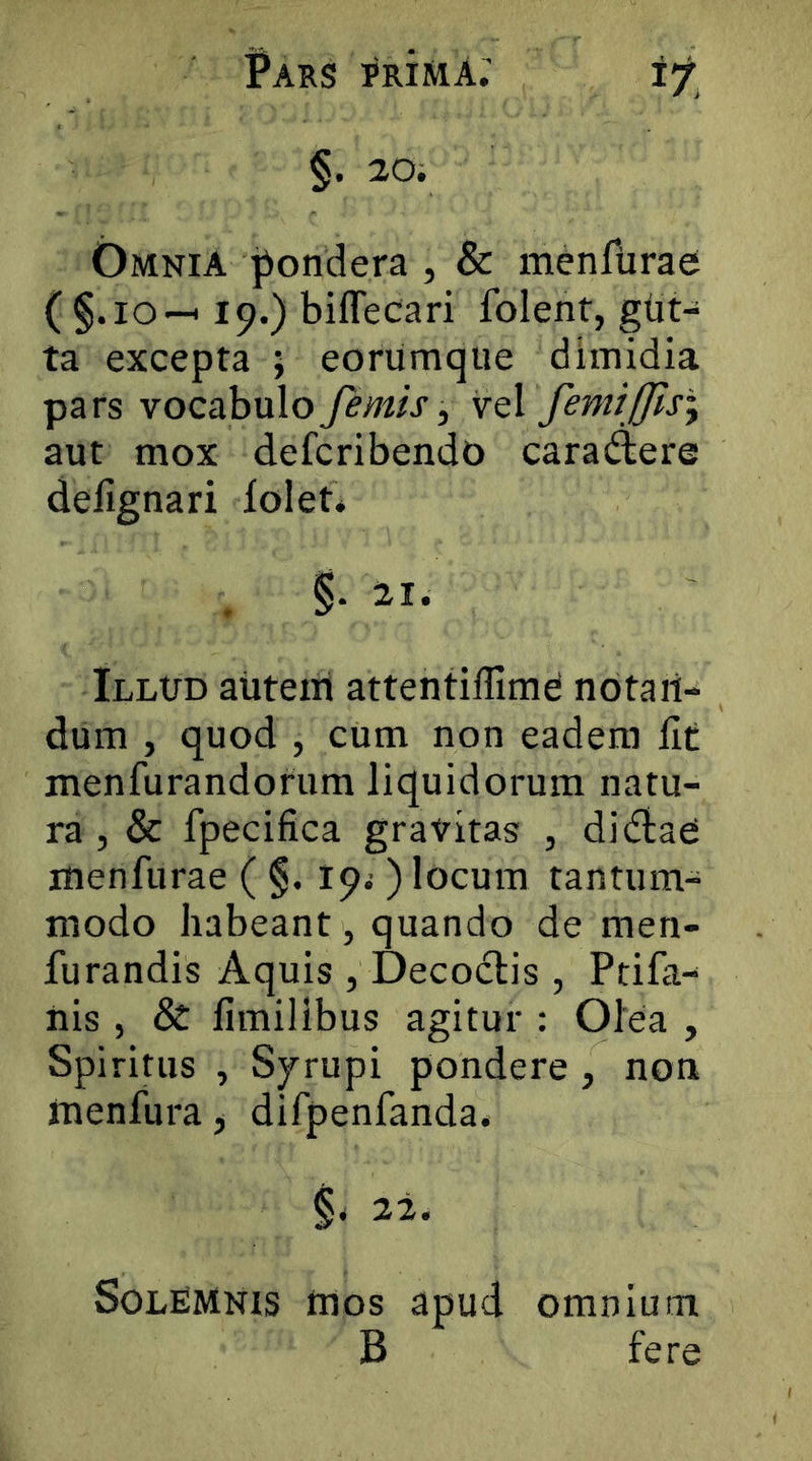 §. 20. Omnia |iondera , & menfurae ( §.io-H 19.) biffecari folent, gut- ta excepta ; eoriimque dimidia pars vocabulo femis, vq\ femifflsi aut mox defcribendo cara(^ere deiignari lolet* §• Illud aiitem attentiffime notan- dum , quod , cum non eadem llt menfurandorum liquidorum natu- ra, & fpecifica gravitas , diftaC menfurae ( §. 19^ ) locum tantum- modo habeant, quando de men- furandis Aquis , Decoctis , Ptifa- nis , & fimilibus agitur : Olea , Spiritus , Syrupi pondere, non menfura ^ difpenfanda. SolEMnis mos apud omnium B fere