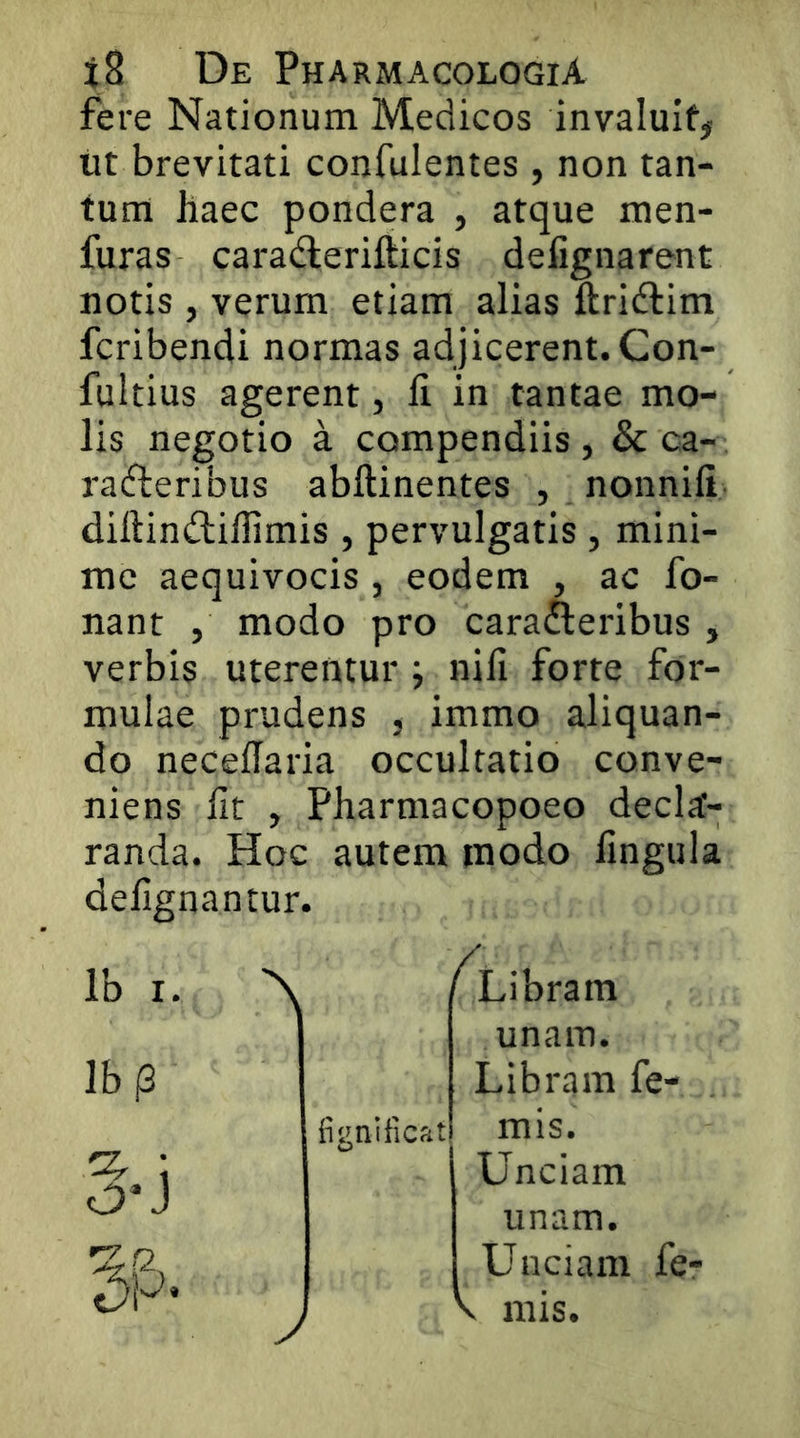 fere Nationum Medicos invaluit# ut brevitati confulentes , non tan- tum haec pondera , atque men- furas caradlerifticis defignarent notis , verum etiam alias ftridlim fcribendi normas adjicerent. Con- fultius agerent, li in tantae mo- lis negotio a compendiis , & ca- radleribus abftinentes , nonnifi diftindlillimis , pervulgatis , mini- me aequivocis , eodem , ac fo- nant , modo pro carafteribus , verbis uterentur j nifi forte for- mulae prudens , immo aliquan- do necedaria occultatio conve- niens Iit , Pharmacopoeo deco- randa. Hoc autem modo lingula delignantur. Ib I. lb(3 fignificat y fLibram unam. Libram fe- mis. Unciam unam. Unciam fe- V mis.