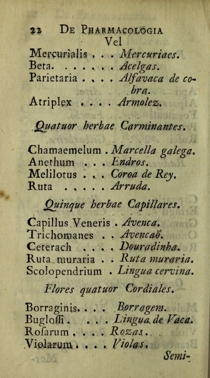 Vel Mercurialis . . . Mercuriaes. Beta Acelgas. Parietaria . , . . Alfavaca de co- bra. Atriplex .... Armolez, Quatuor herbae Carminantes. Chamaemelum . Marcella galega. Anethum . . . Endros. Melii otus . ♦ . Coroa de Rey. Ruta Arruda. Quinque herbae Capillares, Capillus Veneris . Avenca. Trichomanes . . Avencad. Ceterach .... Deuradinha, Ruta muraria . . Ruta muraria. Scolopendrium . Lingua cervina. Flores quatuor Cardiales. Borraginis. . . . Borragem. Buglofli. ... Lingua, de Fdca. Rofarum . . . . Rozas. Violarum.... Violas^ Senii-