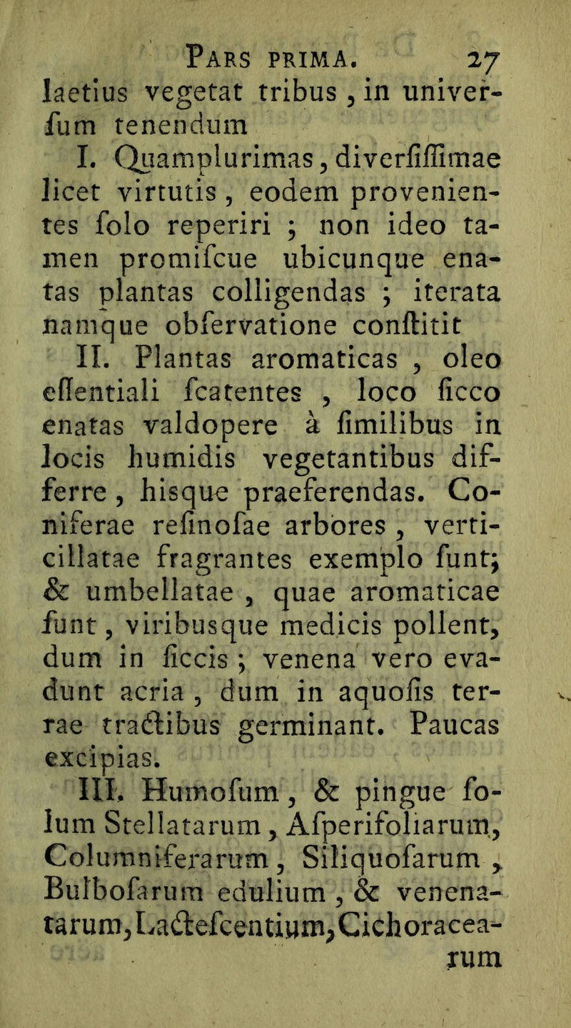 laetius vegetat tribus, in univer- fum tenendum I. Quamplurimas, diverfiffimae licet virtutis , eodem provenien- tes folo reperiri j non ideo ta- men promifcue ubicunque ena- tas plantas colligendas ; iterata namque obfervatione conftitit II. Plantas aromaticas , oleo ellentiali fcatentes , loco licco enatas valdopere a fimilibus in locis humidis vegetantibus dif- ferre , hisque praeferendas. Co- niferae refinofae arbores , verti- cillatae fragrantes exemplo funt; & umbellatae , quae aromaticae funt, viribusque medicis pollent, dum in liccis ; venena vero eva- dunt acria , dum in aquolis ter- rae tradlibus germinant. Paucas excipias. III. Humofum, & pingue fo- lum Stellatarum, Afperifoliaruin, Columniferarum, Siliquofarum , Butbofarum edulium , & venena- tarum, Ladefcentiuni,Cichoracea- yum