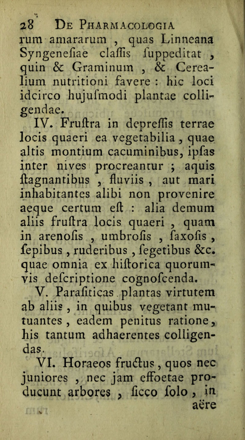 rum amararum , quas Linneana Syngenefiae claffis fuppeditat , quin & Graminum , & Cerea- lium nutritioni favere : hic loci idcirco hujufmodi plantae colli- gendae. IV. Fruftra in depreffis terrae locis quaeri ea vegetabilia , quae altis montium cacuminibus, ipfas inter nives procreantur ; aquis ftagnantibus , fluviis , aut mari inhabitantes alibi non provenire aeque certum efl: : alia demum aliis fruftra locis quaeri , quam in arenofls , umbrofis , faxofis , fepibus, ruderibus , fegetibus &c. quae omnia ex hiftorica quorum- vis defcriptione cognofcenda. V. Paraficicas. plantas virtutem ab aliis , in quibus vegetant mu- tuantes , eadem penitus ratione, his tantum adhaerentes colligen- das. VI. Horaeos frudlus, quos nec juniores , nec jam eflPoetae pro- ducunt arbores , ficco folo, in aere