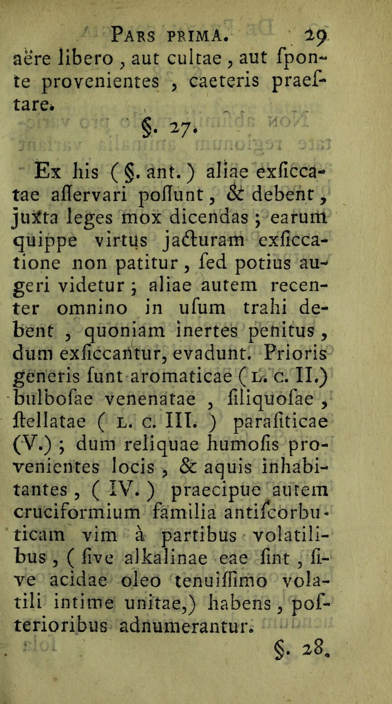 aere libero , aut cultae, aut rpon** te provenientes , caeteris praef- tare» ■ §. 27* Ex his ( §. ant.) aliae exficca- tae allervari poliunt, 6t debent, juita leges mox dicendas; earum, quippe virtus ja<fluram exlicCa- tione non patitur, fed potius au- geri videtur j aliae autem recen- ter omnino in ufum trahi de- bent j quoniam inertes penitus, dum exficcaritur, evadunt. Prioris generis funt aromaticae ( l. c. II.) bulbofae venenatae , liliquofae , ftellatae ( l. c. IIL ) parafiticae (V.) ; dum reliquae humolls pro- venientes locis , & aquis inhabi- tantes , ( IV. ) praecipue autem cruciformium familia antilcorbu- ticam vim a partibus volatili- bus , ( live alkalinae eae lint, li- ve acidae oleo tenuilfimo vola- tili intime unitae,) habens, pof- terioribus adnumerantur. §. 28.